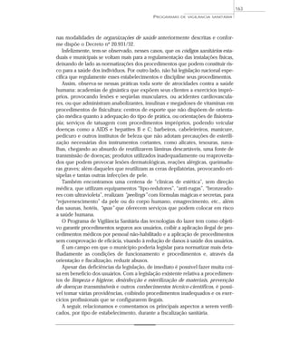 nas modalidades de organizações de saúde anteriormente descritas e confor-
me dispõe o Decreto nº 20.931/32.
Infelizmente, tem-se observado, nesses casos, que os códigos sanitários esta-
duais e municipais se voltam mais para a regulamentação das instalações físicas,
deixando de lado as normatizações dos procedimentos que podem constituir ris-
co para a saúde dos indivíduos. Por outro lado, não há legislação nacional espe-
cífica que regulamente esses estabelecimentos e discipline seus procedimentos.
Assim, observa-se nessas práticas toda sorte de atrocidades contra a saúde
humana: academias de ginástica que expõem seus clientes a exercícios impró-
prios, provocando lesões e seqüelas musculares, ou acidentes cardiovascula-
res, ou que administram anabolizantes, insulinas e megadoses de vitaminas em
procedimentos de fisicultura; centros de esporte que não dispõem de orienta-
ção médica quanto à adequação do tipo de prática, ou orientações de fisiotera-
pia; serviços de tatuagem com procedimentos impróprios, podendo veicular
doenças como a AIDS e hepatites B e C; barbeiros, cabeleireiros, manicure,
pedicuro e outros institutos de beleza que não adotam precauções de esterili-
zação necessárias dos instrumentos cortantes, como alicates, tesouras, nava-
lhas, chegando ao absurdo de reutilizarem lâminas descartáveis, uma fonte de
transmissão de doenças; produtos utilizados inadequadamente ou reaproveita-
dos que podem provocar lesões dermatológicas, reações alérgicas, queimadu-
ras graves; além daqueles que reutilizam as ceras depilatórias, provocando eri-
sipelas e tantas outras infecções de pele.
Também encontramos uma centena de “clínicas de estética”, sem direção
médica, que utilizam equipamentos “lipo-redutores”, “anti-rugas”, “bronzeado-
res com ultravioleta”, realizam “peelings” com fórmulas mágicas e secretas, para
“rejuvenescimento” da pele ou do corpo humano, emagrecimento, etc., além
das saunas, hotéis, “spas” que oferecem serviços que podem colocar em risco
a saúde humana.
O Programa de Vigilância Sanitária das tecnologias do lazer tem como objeti-
vo garantir procedimentos seguros aos usuários, coibir a aplicação ilegal de pro-
cedimentos médicos por pessoal não-habilitado e a aplicação de procedimentos
sem comprovação de eficácia, visando à redução de danos à saúde dos usuários.
É um campo em que o município poderia legislar para normatizar mais deta-
lhadamente as condições de funcionamento e procedimentos e, através da
orientação e fiscalização, reduzir abusos.
Apesar das deficiências da legislação, de imediato é possível fazer muita coi-
sa em benefício dos usuários. Com a legislação existente relativa a procedimen-
tos de limpeza e higiene, desinfecção e esterilização de materiais, prevenção
de doenças transmissíveis e outros conhecimentos técnico-científicos, é possí-
vel tomar várias providências, coibindo procedimentos inadequados e os exer-
cícios profissionais que se configurarem ilegais.
A seguir, relacionamos e comentamos os principais aspectos a serem verifi-
cados, por tipo de estabelecimento, durante a fiscalização sanitária.
PROGRAMAS DE VIGILÂNCIA SANITÁRIA
163
 