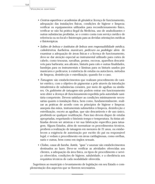 • Centros esportivos e academias de ginástica: licença de funcionamento,
adequação das instalações físicas, condições de higiene e limpeza;
verificar os equipamentos utilizados para recondicionamento físico,
verificar se não há prática ilegal da Medicina, uso de anabolizantes e
outras substâncias proibidas, se o centro conta com serviço médico de
referência ou no local e fisioterapia para as devidas orientações médicas
e fisioterápicas.
• Salões de beleza e institutos de beleza sem responsabilidade médica,
cabeleireiros, barbeiros, manicure, pedicuro ou podólogo: além de
examinar a adequação de áreas físicas e a licença de funcionamento,
deve-se dar atenção especial ao instrumental utilizado para cortes de
cabelo, como tesouras, navalhas, pentes, escovas, aparelhos descartá-
veis para barbearia; aos alicates, bisturis para calo e outras finalidades,
bandejas para os instrumentais e lâminas para os bisturis usados por
manicures e pedicuros; à existência de estufas ou autoclaves, métodos
de limpeza, desinfecção e esterilização, quando for o caso.
• Tatuagem: são estabelecimentos que realizam procedimento de cará-
ter estético, com o objetivo de pigmentar a pele através da introdução
intradérmica de substâncias corantes, por meio de agulhas ou simila-
res. Os gabinetes de tatuagem não podem entrar em funcionamento
sem obter a licença de funcionamento expedida pela autoridade sani-
tária competente. Devem satisfazer as condições minimamente neces-
sárias quanto à instalação física, bem como, fundamentalmente, reali-
zar as práticas de acordo com os princípios de higiene e limpeza:
assepsia das mãos, instrumentais submetidos à limpeza, desinfecção e
esterilização, exceto as agulhas, que são descartáveis e de uso único,
proibindo-se qualquer reutilização. Para isso devem dispor de estufas
apropriadas, respeitando o binômio tempo e temperatura. As tintas uti-
lizadas devem ser atóxicas e ter sua fabricação específica para tatua-
gem. Alguns Estados, além de normatizar os procedimentos técnicos,
proíbem a realização de tatuagem em menores de 21 anos, ou estabe-
lecem a exigência de autorização por escrito do pai ou responsável
legal, e vedam o procedimento em áreas cartilaginosas, como orelhas,
nariz e outras, bem como em órgãos sexuais.
• Clubes, casas de banho, hotéis, “spas” e saunas: são estabelecimentos
destinados ao lazer. Deve-se verificar as atividades oferecidas aos
clientes, a adequação da área física, os tipos de procedimento e servi-
ço oferecidos, condições de higiene, salubridade, e a obediência aos
requisitos técnicos de cada modalidade oferecida.
Sugerimos ao município o levantamento de legislação em seu Estado e com-
plementação dos aspectos que se fizerem necessários.
VIGILÂNCIA SANITÁRIA
164
 