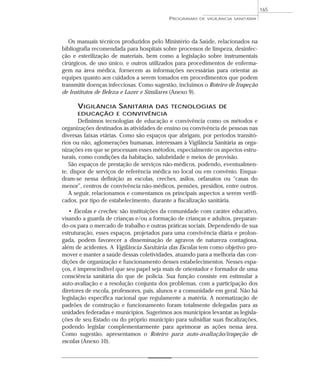 Os manuais técnicos produzidos pelo Ministério da Saúde, relacionados na
bibliografia recomendada para hospitais sobre processos de limpeza, desinfec-
ção e esterilização de materiais, bem como a legislação sobre instrumentais
cirúrgicos, de uso único, e outros utilizados para procedimentos de enferma-
gem na área médica, fornecem as informações necessárias para orientar as
equipes quanto aos cuidados a serem tomados em procedimentos que podem
transmitir doenças infecciosas. Como sugestão, incluímos o Roteiro de Inspeção
de Institutos de Beleza e Lazer e Similares (Anexo 9).
VIGILÂNCIA SANITÁRIA DAS TECNOLOGIAS DE
EDUCAÇÃO E CONVIVÊNCIA
Definimos tecnologias de educação e convivência como os métodos e
organizações destinados às atividades de ensino ou convivência de pessoas nas
diversas faixas etárias. Como são espaços que abrigam, por períodos transitó-
rios ou não, aglomerações humanas, interessam à Vigilância Sanitária as orga-
nizações em que se processam esses métodos, especialmente os aspectos estru-
turais, como condições da habitação, salubridade e meios de provisão.
São espaços de prestação de serviços não-médicos, podendo, eventualmen-
te, dispor de serviços de referência médica no local ou em convênio. Enqua-
dram-se nessa definição as escolas, creches, asilos, orfanatos ou “casas do
menor”, centros de convivência não-médicos, pensões, presídios, entre outros.
A seguir, relacionamos e comentamos os principais aspectos a serem verifi-
cados, por tipo de estabelecimento, durante a fiscalização sanitária.
• Escolas e creches: são instituições da comunidade com caráter educativo,
visando a guarda de crianças e/ou a formação de crianças e adultos, preparan-
do-os para o mercado de trabalho e outras práticas sociais. Dependendo de sua
estruturação, esses espaços, projetados para uma convivência diária e prolon-
gada, podem favorecer a disseminação de agravos de natureza contagiosa,
além de acidentes. A Vigilância Sanitária das Escolas tem como objetivo pro-
mover e manter a saúde dessas coletividades, atuando para a melhoria das con-
dições de organização e funcionamento desses estabelecimentos. Nesses espa-
ços, é imprescindível que seu papel seja mais de orientador e formador de uma
consciência sanitária do que de polícia. Sua função consiste em estimular a
auto-avaliação e a resolução conjunta dos problemas, com a participação dos
diretores de escola, professores, pais, alunos e a comunidade em geral. Não há
legislação específica nacional que regulamente a matéria. A normatização de
padrões de construção e funcionamento foram totalmente delegadas para as
unidades federadas e municípios. Sugerimos aos municípios levantar as legisla-
ções de seu Estado ou do próprio município para subsidiar suas fiscalizações,
podendo legislar complementarmente para aprimorar as ações nessa área.
Como sugestão, apresentamos o Roteiro para auto-avaliação/inspeção de
escolas (Anexo 10).
PROGRAMAS DE VIGILÂNCIA SANITÁRIA
165
 