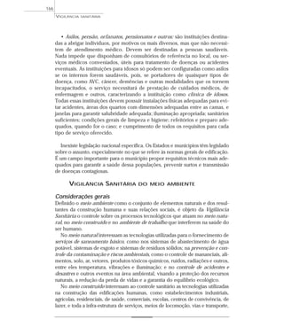 • Asilos, pensão, orfanatos, pensionatos e outros: são instituições destina-
das a abrigar indivíduos, por motivos os mais diversos, mas que não necessi-
tem de atendimento médico. Devem ser destinadas a pessoas saudáveis.
Nada impede que disponham de consultórios de referência no local, ou ser-
viços médicos conveniados, úteis para tratamento de doenças ou acidentes
eventuais. As instituições para idosos só podem ser configuradas como asilos
se os internos forem saudáveis, pois, se portadores de quaisquer tipos de
doença, como AVC, câncer, demências e outras modalidades que os tornem
incapacitados, o serviço necessitará de prestação de cuidados médicos, de
enfermagem e outros, caracterizando a instituição como clínica de idosos.
Todas essas instituições devem possuir instalações físicas adequadas para evi-
tar acidentes, áreas dos quartos com dimensões adequadas entre as camas, e
janelas para garantir salubridade adequada; iluminação apropriada; sanitários
suficientes; condições gerais de limpeza e higiene; refeitórios e preparo ade-
quados, quando for o caso; e cumprimento de todos os requisitos para cada
tipo de serviço oferecido.
Inexiste legislação nacional específica. Os Estados e municípios têm legislado
sobre o assunto, especialmente no que se refere às normas gerais de edificação.
É um campo importante para o município propor requisitos técnicos mais ade-
quados para garantir a saúde dessa populações, prevenir surtos e transmissão
de doenças contagiosas.
VIGILÂNCIA SANITÁRIA DO MEIO AMBIENTE
Considerações gerais
Definido o meio ambiente como o conjunto de elementos naturais e dos resul-
tantes da construção humana e suas relações sociais, é objeto da Vigilância
Sanitária o controle sobre os processos tecnológicos que atuam no meio natu-
ral, no meio construído e no ambiente de trabalho que interferem na saúde do
ser humano.
No meio natural interessam as tecnologias utilizadas para o fornecimento de
serviços de saneamento básico, como nos sistemas de abastecimento de água
potável, sistemas de esgoto e sistemas de resíduos sólidos; na prevenção e con-
trole da contaminação e riscos ambientais, como o controle de mananciais, ali-
mentos, solo, ar, vetores, produtos tóxicos químicos, ruídos, radiações e outros,
entre eles temperatura, vibrações e iluminação; e no controle de acidentes e
desastres e outros eventos na área ambiental, visando a proteção dos recursos
naturais, a redução da perda de vidas e a garantia do equilíbrio ecológico.
No meio construído interessam ao controle sanitário as tecnologias utilizadas
na construção das edificações humanas, como estabelecimentos industriais,
agrícolas, residenciais, de saúde, comerciais, escolas, centros de convivência, de
lazer, e toda a infra-estrutura de serviços, meios de locomoção, vias e transporte,
VIGILÂNCIA SANITÁRIA
166
 