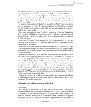 etc.; a forma como se dá o parcelamento do solo, os assentamentos urbanos e
rurais, visando a prevenção dos danos aos indivíduos e ao meio ambiente.
No ambiente de trabalho, são objeto do controle as formas de organização
do ambiente e as tecnologias utilizadas para o processo de produção em geral,
no que se refere aos aspectos de risco à saúde do trabalhador, visando a prote-
ção de sua saúde.
A atuação programática da Vigilância Sanitária do Meio Ambiente visa pro-
mover a qualidade de vida e de espaços saudáveis aos indivíduos no municí-
pio. E a atuação no município é primordial para que as medidas de proteção à
saúde sejam concretizadas.
Para atuar em todo território brasileiro, instituiu-se o Sistema Nacional do
Meio Ambiente (SISNAMA), composto por um Conselho do Governo, destina-
do a assessorar a Presidência da República na formulação de políticas nacionais
de meio ambiente.
O Conselho Nacional do Meio Ambiente (CONAMA) tem como função estu-
dar, propor diretrizes políticas e formular normas técnicas, padrões e critérios
para o controle ambiental.
O Ministério do Meio Ambiente, dos Recursos Hídricos e da Amazônia Legal
é encarregado de planejar, coordenar e supervisionar as ações propostas pela
política nacional de meio ambiente e de implementar os acordos internacionais
na área ambiental.
O Instituto Brasileiro do Meio Ambiente e dos Recursos Naturais Renováveis
(IBAMA) é uma autarquia pública com autonomia administrativa, encarregada
da execução da política nacional para o meio ambiente e sua fiscalização.
Nas unidades federadas há entidades estaduais responsáveis pela execução
de programas e fiscalização de fontes poluidoras, em atividades conjuntas com
secretarias do Meio Ambiente ou da Saúde, tanto estaduais quanto municipais,
que devem exercer atividades complementares e integradas acerca dos vários
aspectos que interferem no meio ambiente. Por isso, o município é um inte-
grante do SISNAMA e deve conhecer todas as suas atribuições legais e compe-
tências para uma atuação local eficaz.
Do amplo campo relacionado às questões ambientais, estaremos abordando
os principais programas, como exemplos práticos para a atuação das equipes
municipais de vigilância sanitária.
Vigilância Sanitária do saneamento básico
Justificativa
Cabe à Vigilância Sanitária verificar se os sistemas destinados ao saneamento
básico respondem aos processos técnicos necessários para a garantia de saúde
da população. Assim, exercer a vigilância da qualidade da água destinada ao
consumo humano, inspecionar os sistemas de coleta e disposição de esgotos,
fiscalizar o destino dos resíduos sólidos de origem doméstica, industrial, de
PROGRAMAS DE VIGILÂNCIA SANITÁRIA
167
 