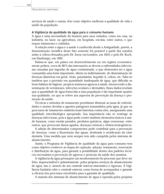 serviços de saúde e outras, têm como objetivo melhorar a qualidade de vida e
saúde da população.
A Vigilância da qualidade da água para o consumo humano
A água é uma necessidade do homem para usos variados, como em casa, na
indústria, no lazer, na agricultura, em hospitais, escolas, entre outros, e que
requer tratamento e cuidados.
A relação entre a água e a saúde é conhecida desde a Antiguidade; porém, a
demonstração científica desse fato somente foi possível a partir dos estudos
sobre a cólera efetuados pelo Dr. Snow em Londres, em 1854, e pelo Dr. Koch,
em Hamburgo, em 1892.
Estima-se que, em países em desenvolvimento ou em regiões economica-
mente pobres, cerca de 80% das internações se devem a enfermidades infeccio-
sas causadas por ingestão de água contaminada, o que demonstra ser a água
consumida uma fonte importante, direta ou indiretamente, de disseminação de
doenças diarréicas em geral, virais, parasitárias, hepatite A, cólera, etc. Sabe-se
também que a provisão em quantidade inadequada de água, que dificulta os
bons hábitos de higiene, propicia inúmeros agravos à saúde, favorecendo a dis-
seminação de verminoses, infecções oculares e dermatites. Esses dados revelam
que a quantidade de água fornecida a uma população é tão importante quanto
sua qualidade, no que se refere aos aspectos de prevenção da doença e pro-
moção da saúde.
Técnicas e métodos de tratamento permitiram diminuir as taxas de enfermi-
dades e mortes devidas a agentes patógenos transmitidos pela água, já que os
processos de tratamento estabeleceram barreiras contra eles, assegurando uma
qualidade microbiológica apropriada. Sua importância não se restringe às
doenças infecciosas, pois a água pode conter também elementos tóxicos à saú-
de humana, como metais pesados, produtos químicos, algas venenosas, entre
outros, que provocam danos agudos, doenças crônicas e efeitos teratogênicos.
A adição de determinados componentes pode contribuir para a prevenção
de doenças, como a fluoretação das águas, destinada à erradicação da cárie
dentária. Uma medida que nem sempre tem sido cumprida pelos sistemas de
abastecimento.
Assim, o Programa de Vigilância de qualidade da água para consumo tem
como objetivo conhecer as etapas de captação, adução, tratamento, reservação
e distribuição da água, para garantir a potabilidade dentro dos padrões técni-
cos necessários à prevenção de agravos e proteção da saúde dos usuários.
A vigilância da água pressupõe um monitoramento do processo que deve ser
feito, imprescindível e primeiramente, pelos próprios serviços de abastecimento
de água, isto é, através de um controle interno sistemático e rigoroso. À Vigi-
lância Sanitária cabe o controle externo, como forma de acompanhar e garantir
a eficácia dos processos envolvidos para a garantia de qualidade.
A maioria dos sistemas de abastecimento de água é operada pelos próprios
VIGILÂNCIA SANITÁRIA
168
 