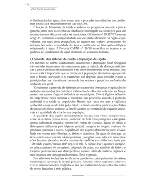 e distribuição das águas, bem como apto a proceder às avaliações dos proble-
mas locais para encaminhamento das soluções.
É função do Ministério da Saúde coordenar os programas em todo o país e
garantir, junto com as secretarias estaduais e municipais, as condições para um
monitoramento eficaz em todos os municípios. O Decreto nº 79.367/77, em seu
artigo 6º, determina a obrigatoriedade das secretarias da Saúde ou órgãos equi-
valentes, em suas áreas geográficas, de manter um registro permanente de
informações sobre a qualidade da água e notificação de fato epidemiológico
relacionado à água. A Portaria GM/MS nº 36/90 especifica as normas e os
padrões de potabilidade da água destinada ao consumo humano.
O controle dos sistemas de coleta e disposição de esgoto
Os sistemas de coleta, afastamento, tratamento e disposição final de esgotos
são medidas importantes de saneamento para a redução de doenças infeccio-
sas e para a proteção de mananciais e do meio ambiente das áreas urbanas. Nas
áreas rurais é importante que se ofereçam à população alternativas que permi-
tam o destino adequado e o tratamento dos dejetos; essas medidas evitam a
poluição dos rios, incentivam o controle dos vetores e propiciam melhorias do
ambiente em geral.
Geralmente a gerência de sistemas de tratamento de esgotos e aplicação de
métodos adequados de controle e tratamento de efluentes antes de seu lança-
mento nos cursos d’água é atribuída aos municípios. Cabe à Vigilância Sanitá-
ria inspecionar esses sistemas e monitorar tais processos visando à proteção
ambiental e a saúde da população. Mesmo nos casos em que a vigilância
ambiental esteja sendo feita pelo Estado, é fundamental a participação efetiva
do município nesse controle, a fim de garantir a construção de espaços saudá-
veis e a qualidade de vida de sua população.
A qualidade dos esgotos domésticos tem relação com vários componentes,
como as excretas (fezes e urina), conteúdo de Coli fecal, patógenos e não-pató-
genos, substância orgânica putrescível, restos de cozinha, águas de sabão e
detergentes utilizadas para higiene pessoal, lavagem de roupas, resíduos de
produtos químicos e outros. A qualidade dos esgotos domésticos pode ser ava-
liada em termos microbiológicos, físicos e químicos. Na água de descarga, as
fezes e urina transportam microrganismos, patogênicos ou não, em concentra-
ções bastante elevadas, sendo usualmente medidas em coliformes fecais por
100 ml de esgoto/minuto (106 org./100 ml). A porção físico-química compõe-
se principalmente de nitrogênio, originado da urina, mas também de fósforo e
cloretos provenientes dos detergentes e sabões, além da matéria orgânica e
não-orgânica em várias granulometrias, óleos e graxas.
Nos efluentes industriais verificam-se problemas principalmente de ordem
toxicológica: presença de metais pesados, cianetos, silício orgânico, petróleos
crus e hidrocarbonetos, exigindo-se um pré-tratamento desses efluentes antes
de serem lançados à rede pública.
VIGILÂNCIA SANITÁRIA
170
 