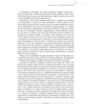 A destinação inadequada das águas residuárias (esgotos domésticos e
efluentes industriais) constitui sério problema de saúde pública, e é fato conhe-
cido o forte impacto que as ações de saneamento (água e esgoto) têm na redu-
ção da morbidade por doenças transmissíveis.
Basicamente, existem dois sistemas para efetuar o esgotamento sanitário
em comunidades: o sistema de coleta individual e o sistema coletivo. O pri-
meiro, típico das áreas rurais e freqüente nas áreas urbanas periféricas, caracte-
riza-se pelas fossas, para onde são destinadas as águas servidas e os esgotos
de uma residência, configurando uma solução individual. O sistema coletivo,
por sua vez, é destinado a atender o esgotamento de várias residências, a partir
de uma rede de coletores, que são tubos enterrados sob vias públicas que
transportam as águas servidas e os esgotos. Cada residência se conecta ao
coletor através de um ramal. Os vários coletores que transportam esgoto são
conectados aos coletores troncos, e estes por sua vez aos interceptores, geral-
mente localizados no fundo de vales. A condução dos esgotos até o local de
tratamento é feito por emissários, que possuem diâmetros semelhantes aos
dos interceptores. Nas estações de tratamento são realizados procedimentos
para a redução do potencial contaminante e poluente dos esgotos. O resultado
é um efluente com condições adequadas para ser lançado em um corpo de
água receptor ou aplicado no solo, conforme suas características e em obser-
vância às normas vigentes.
Estima-se que a quantidade de água despejada no esgoto corresponde a cer-
ca de 80% da dotação de água potável de consumo doméstico. As instituições
e indústrias fazem aporte ao esgoto segundo suas atividades e produtos.
A atuação da Vigilância Sanitária em relação aos sistemas de coleta e dis-
posição dos esgotos varia conforme a situação encontrada. Nas áreas onde
não existem sistemas coletivos, as inspeções deverão voltar-se para a qualida-
de das soluções individuais utilizadas. Os moradores deverão ser orientados
para as alternativas mais adequadas do ponto de vista sanitário e ambiental.
Em relação aos sistemas coletivos, a Vigilância Sanitária deve estar articulada
com o órgão responsável pelo sistema, acompanhar o monitoramento feito
sobre a etapa de tratamento, através de inspeções e coletas de amostras, para
investigar a presença de patógenos e substâncias químicas que possam degra-
dar os pontos de descarga de efluentes. Nos casos em que sejam detectados
esgotamentos fora da rede coletora, a Vigilância Sanitária deverá, além de
orientar os moradores quanto à obrigatoriedade e importância de se conecta-
rem à rede, realizar inspeções nos esgotos, para verificar seu potencial de
dano ao ambiente e as razões técnicas e sócio-econômicas dessas ocorrên-
cias. Caso o sistema de coleta e disposição de esgoto não inclua, de imedia-
to, a etapa do tratamento, a Vigilância Sanitária deverá requisitar do órgão
responsável o mapeamento dos pontos de lançamento do esgoto bruto, ava-
liando os riscos da água à jusante e intervindo no sentido de proteger a saúde
da população.
PROGRAMAS DE VIGILÂNCIA SANITÁRIA
171
 