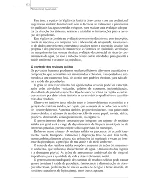 Para isso, a equipe de Vigilância Sanitária deve contar com um profissional
engenheiro sanitário familiarizado com as técnicas de tratamento e parâmetros
de qualidade das águas servidas e esgotos, para realizar uma avaliação adequa-
da da situação dos sistemas, orientar e subsidiar as intervenções para a corre-
ção dos problemas.
Essa vigilância consiste na avaliação permanente do sistema, com inspeções,
coleta de amostras, em conjunto com o laboratório de retaguarda, levantamen-
to de dados antecedentes, entrevistas e análises sobre a operação, análise dos
projetos e dos processos de manutenção e controles de qualidade, verificação
do cumprimento das normas técnicas, avaliação do potencial de risco de con-
taminação da água, do solo e subsolo, dentre outras atividades, para garantir a
saúde ambiental e a saúde da população.
O controle dos resíduos sólidos
Os povoados humanos produzem resíduos sólidos em diferentes quantidades e
composição, que necessitam ser armazenados, coletados, transportados e sub-
metidos a um tratamento final, de acordo com padrões técnicos, para não afe-
tar a saúde das populações.
O grau de desenvolvimento dos aglomerados urbanos pode ser caracteri-
zado pelas atividades realizadas, padrões de consumo, industrialização,
abundância de produtos agrícolas, tipo de serviços, clima da região, e outras,
que acabam por determinar também as características qualitativas e quantita-
tivas dos resíduos.
Observa-se também uma relação entre o desenvolvimento econômico e a
geração de resíduos sólidos per capita, que aumenta de acordo com o índice
de desenvolvimento. Aumenta também, proporcionalmente, nos países mais
desenvolvidos, o número de resíduos recicláveis como papel, metais, vidros,
plásticos, diminuindo, conseqüentemente, os orgânicos.
O gerenciamento desses processos que integram um sistema de resíduos
sólidos em geral está a cargo de departamentos de limpeza municipais ou de
empresas privadas, porém sempre sob a supervisão do município.
Define-se como sistema de resíduos sólidos os processos de acondiciona-
mento, coleta, transporte, tratamento e disposição final do lixo. Essa tarefa,
como também a limpeza urbana, são atribuições do município e visam ao bem-
estar da população, a proteção de sua saúde e do meio ambiente.
O controle dos resíduos sólidos compõe o conjunto de ações de saneamen-
to ambiental, que incluem o abastecimento de água, o tratamento dos esgotos
e a drenagem pluvial. As ações de saneamento ambiental são de inegável
importância para a qualidade de vida e desenvolvimento social.
O gerenciamento inadequado dos sistemas de resíduos sólidos pode causar
graves prejuízos à saúde da população, favorecendo a disseminação de doen-
ças infecciosas, proliferação de insetos vetores de dengue e febre amarela, de
roedores causadores de leptospirose, entre outros agravos.
VIGILÂNCIA SANITÁRIA
172
 