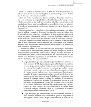 Estima-se ainda que, no Brasil, cerca de 80% dos municípios (mesmo nos
Estados mais desenvolvidos) não dispõem de sistemas adequados de destina-
ção do lixo, que é depositado em lixões.
Além dos efeitos imediatamente danosos à saúde, a disposição incorreta do
lixo pode contaminar os lençóis freáticos pela infiltração de chorume produzido
pela decomposição do lixo ou favorecer práticas indevidas como criação de ani-
mais junto aos lixões, para comercialização de carne. Isso sem falar nos catadores
de papel, que passam a morar próximos aos lixões e se servir de alimentos reco-
lhidos do lixo.
Constitucionalmente, é concedida ao município a autonomia para gerenciar a
limpeza pública, a remoção e destino do lixo domiciliar e outros resíduos, além
de atribuições como tratamento e distribuição de água, coleta e tratamento de
esgoto, drenagem e limpeza de bueiros e córregos, iluminação pública, pavi-
mentação, feiras e mercados, serviço funerário, corpo de bombeiros e outros.
No gerenciamento de resíduos sólidos adquirem importância determinados
tipos de lixo, como os de origem hospitalar, os industriais ou lixos tóxicos e
perigosos, que demandam critérios rigorosos para a definição de áreas a que
serão destinados e processados.
A Resolução CONAMA nº 5/93 estabelece normas mínimas para o tratamen-
to e destinação de resíduos sólidos gerados em portos, aeroportos, terminais
ferroviários e estabelecimentos prestadores de serviços de saúde. Referencia as
normas brasileiras ABNT para acondicionamento dos resíduos sólidos, e o tra-
tamento e sua disposição dependerão do tipo de resíduo sólido. Essa resolução
faz uma classificação dos resíduos sólidos:
• Grupo A: resíduos que apresentam risco potencial à saúde pública e ao
meio ambiente devido à presença de agentes biológicos. Enquadram-
se nesse grupo, dentre outros: sangue e hemoderivados; animais usa-
dos em experimentação, bem como os materiais que tenham entrado
em contato com eles; excreções, secreções e líquidos orgânicos; meios
de cultura; tecidos, órgãos, fetos e peças anatômicas; filtros de gases
aspirados de áreas contaminadas; resíduos procedentes de área de iso-
lamento; restos alimentares de áreas de isolamento; resíduos de labo-
ratórios de análises clínicas; resíduos de unidades de atendimento
ambulatorial; resíduos de sanitários de unidades de internação e de
enfermaria; e animais mortos a bordo dos meios de transporte objetos
da resolução. Incluem-se ainda os objetos perfurantes ou cortantes
capazes de causar punctura ou corte, como lâminas de barbear, bistu-
ri, agulhas, escalpes, vidros quebrados, etc., provenientes de estabele-
cimentos prestadores de serviços de saúde.
• Grupo B: resíduos que apresentam risco potencial à saúde pública e ao
meio ambiente devido às suas características químicas. Enquadram-se
nesse grupo, dentre outros: drogas quimioterápicas e produtos por
PROGRAMAS DE VIGILÂNCIA SANITÁRIA
173
 