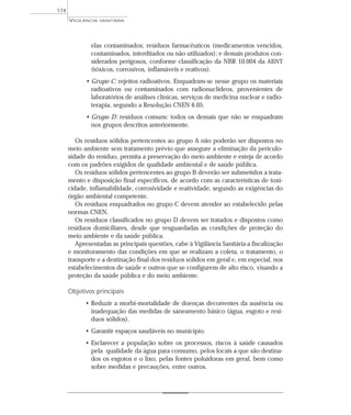 elas contaminados; resíduos farmacêuticos (medicamentos vencidos,
contaminados, interditados ou não utilizados); e demais produtos con-
siderados perigosos, conforme classificação da NBR 10.004 da ABNT
(tóxicos, corrosivos, inflamáveis e reativos).
• Grupo C: rejeitos radioativos. Enquadram-se nesse grupo os materiais
radioativos ou contaminados com radionuclídeos, provenientes de
laboratórios de análises clínicas, serviços de medicina nuclear e radio-
terapia, segundo a Resolução CNEN 6.05.
• Grupo D: resíduos comuns: todos os demais que não se enquadram
nos grupos descritos anteriormente.
Os resíduos sólidos pertencentes ao grupo A não poderão ser dispostos no
meio ambiente sem tratamento prévio que assegure a eliminação da periculo-
sidade do resíduo, permita a preservação do meio ambiente e esteja de acordo
com os padrões exigidos de qualidade ambiental e de saúde pública.
Os resíduos sólidos pertencentes ao grupo B deverão ser submetidos a trata-
mento e disposição final específicos, de acordo com as características de toxi-
cidade, inflamabilidade, corrosividade e reatividade, segundo as exigências do
órgão ambiental competente.
Os resíduos enquadrados no grupo C devem atender ao estabelecido pelas
normas CNEN.
Os resíduos classificados no grupo D devem ser tratados e dispostos como
resíduos domiciliares, desde que resguardadas as condições de proteção do
meio ambiente e da saúde pública.
Apresentadas as principais questões, cabe à Vigilância Sanitária a fiscalização
e monitoramento das condições em que se realizam a coleta, o tratamento, o
transporte e a destinação final dos resíduos sólidos em geral e, em especial, nos
estabelecimentos de saúde e outros que se configurem de alto risco, visando a
proteção da saúde pública e do meio ambiente.
Objetivos principais
• Reduzir a morbi-mortalidade de doenças decorrentes da ausência ou
inadequação das medidas de saneamento básico (água, esgoto e resí-
duos sólidos).
• Garantir espaços saudáveis no município.
• Esclarecer a população sobre os processos, riscos à saúde causados
pela qualidade da água para consumo, pelos locais a que são destina-
dos os esgotos e o lixo, pelas fontes poluidoras em geral, bem como
sobre medidas e precauções, entre outros.
VIGILÂNCIA SANITÁRIA
174
 