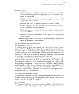 Funções e metas
• Cadastrar, licenciar e fiscalizar os estabelecimentos que se caracteriza-
rem como fontes de poluição ou aqueles que, pela sua natureza, ofe-
recem risco ambiental.
• Fiscalizar os sistemas de abastecimento de água, de tratamento de
esgoto e de resíduos sólidos.
• Cadastrar, licenciar e fiscalizar o transporte de resíduos sólidos.
• Receber notificação de surtos, intoxicações e outras doenças relaciona-
das ao saneamento básico inadequado.
• Monitorar, através de análise de amostras próprias, os sistemas de
saneamento básico.
• Analisar os indicadores de saúde e promover a correção dos proble-
mas verificados.
• Orientar a população, bem como os responsáveis pela prestação ou
execução desses serviços ou sistemas.
Do licenciamento dos estabelecimentos e
responsabilidades técnicas
A legislação sanitária vigente determina que todo estabelecimento que se caracte-
rizar como fonte poluidora deverá dispor de licença para funcionamento expe-
dida pelo órgão de controle ambiental competente. Geralmente, os órgãos de
controle ambiental petencem ao Estado. Portanto, qualquer modificação nas
instalações, e aprovação do projeto no âmbito do município, somente poderá
ser feita após a autorização do órgão de controle ambiental.
Os estabelecimentos responsáveis pelo saneamento básico geralmente são
públicos e estão dispensados de alvará de funcionamento, mas sujeitos à vigi-
lância sanitária e à autorização de funcionamento expedida por órgão de con-
trole ambiental competente. Deverão ter como responsáveis técnicos profissio-
nais habilitados legalmente e devidamente capacitados para as funções. As
companhias de transporte de lixo, geralmente particulares, devem possuir a
autorização legal e sua frota, certificado de conformidade com os padrões mini-
mamente necessários a sua finalidade.
Da competência para a fiscalização
A competência é estabelecida pelas leis gerais anteriormente comentadas, que
definem os campos de abrangência da Vigilância Sanitária e sua função na pro-
moção e proteção da saúde da população.
Da fiscalização
O Programa de Vigilância Sanitária do saneamento básico inclui atividades de
orientação, educação e inspeção, sob a perspectiva da avaliação de estrutura,
PROGRAMAS DE VIGILÂNCIA SANITÁRIA
175
 