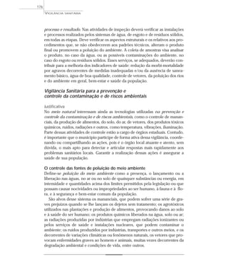 processo e resultado. Nas atividades de inspeção deverá verificar as instalações
e processos realizados pelos sistemas de água, de esgoto e de resíduos sólidos,
em todas as etapas. Deve verificar os aspectos estruturais e os relativos aos pro-
cedimentos que, se não obedecerem aos padrões técnicos, alteram o produto
final ou promovem a poluição do ambiente. A coleta de amostras visa analisar
o produto, no caso da água, ou as possíveis contaminações do ambiente, no
caso do esgoto ou resíduos sólidos. Esses serviços, se adequados, deverão con-
tribuir para a melhoria dos indicadores de saúde: redução da morbi-mortalidade
por agravos decorrentes de medidas inadequadas e/ou da ausência de sanea-
mento básico, água de boa qualidade, controle de vetores, da poluição dos rios
e do ambiente em geral, bem-estar e saúde da população.
Vigilância Sanitária para a prevenção e
controle da contaminação e de riscos ambientais
Justificativa
No meio natural interessam ainda as tecnologias utilizadas na prevenção e
controle da contaminação e de riscos ambientais, como o controle de manan-
ciais, da produção de alimentos, do solo, do ar, de vetores, dos produtos tóxicos
químicos, ruídos, radiações e outros, como temperatura, vibrações, iluminação.
Parte dessas atividades de controle estão a cargo de órgãos estaduais. Contudo,
é importante que o município participe de forma ativa dessa vigilância, coorde-
nando ou compartilhando as ações, pois é o órgão local atuante e atento, sem
dúvida, o mais apto para detectar e articular respostas mais rapidamente aos
problemas sanitários locais. Garantir a realização dessas ações é assegurar a
saúde de sua população.
O controle das fontes de poluição do meio ambiente
Define-se poluição do meio ambiente como a presença, o lançamento ou a
liberação nas águas, no ar ou no solo de quaisquer substâncias ou energia, em
intensidade e quantidades acima dos limites permitidos pela legislação ou que
possam causar nocividades ou impropriedades ao ser humano, à fauna e à flo-
ra, e à segurança e bem-estar comum da população.
São alvos desse sistema os mananciais, que podem sofrer uma série de gra-
ves prejuízos quando se lhe lançam os dejetos sem tratamento; os agrotóxicos
utilizados nas plantações e produção de alimentos, provocando danos ao solo
e à saúde do ser humano; os produtos químicos liberados na água, solo ou ar;
as radiações produzidas por indústrias que empregam radiações ionizantes ou
pelos serviços de saúde e instalações nucleares, que podem contaminar o
ambiente; os ruídos produzidos por indústrias, transportes e outros meios, e os
decorrentes de variações climáticas ou fenômenos naturais, os vetores que pro-
vocam enfermidades graves ao homem e animais, muitas vezes decorrentes da
degradação ambiental e condições de vida, entre outros.
VIGILÂNCIA SANITÁRIA
176
 