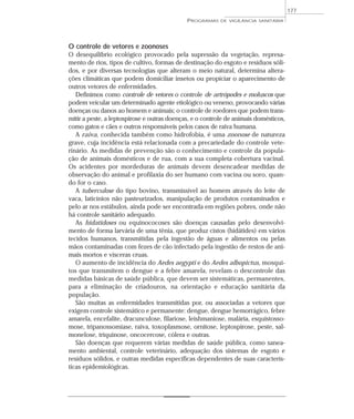 O controle de vetores e zoonoses
O desequilíbrio ecológico provocado pela supressão da vegetação, represa-
mento de rios, tipos de cultivo, formas de destinação do esgoto e resíduos sóli-
dos, e por diversas tecnologias que alteram o meio natural, determina altera-
ções climáticas que podem domiciliar insetos ou propiciar o aparecimento de
outros vetores de enfermidades.
Definimos como controle de vetores o controle de artrópodes e moluscos que
podem veicular um determinado agente etiológico ou veneno, provocando várias
doenças ou danos ao homem e animais; o controle de roedores que podem trans-
mitir a peste, a leptospirose e outras doenças, e o controle de animais domésticos,
como gatos e cães e outros responsáveis pelos casos de raiva humana.
A raiva, conhecida também como hidrofobia, é uma zoonose de natureza
grave, cuja incidência está relacionada com a precariedade do controle vete-
rinário. As medidas de prevenção são o conhecimento e controle da popula-
ção de animais domésticos e de rua, com a sua completa cobertura vacinal.
Os acidentes por mordeduras de animais devem desencadear medidas de
observação do animal e profilaxia do ser humano com vacina ou soro, quan-
do for o caso.
A tuberculose do tipo bovino, transmissível ao homem através do leite de
vaca, laticínios não pasteurizados, manipulação de produtos contaminados e
pelo ar nos estábulos, ainda pode ser encontrada em regiões pobres, onde não
há controle sanitário adequado.
As hidatidoses ou equinococoses são doenças causadas pelo desenvolvi-
mento de forma larvária de uma tênia, que produz cistos (hidátides) em vários
tecidos humanos, transmitidas pela ingestão de águas e alimentos ou pelas
mãos contaminadas com fezes de cão infectado pela ingestão de restos de ani-
mais mortos e vísceras cruas.
O aumento de incidência do Aedes aegypti e do Aedes albopictus, mosqui-
tos que transmitem o dengue e a febre amarela, revelam o descontrole das
medidas básicas de saúde pública, que devem ser sistemáticas, permanentes,
para a eliminação de criadouros, na orientação e educação sanitária da
população.
São muitas as enfermidades transmitidas por, ou associadas a vetores que
exigem controle sistemático e permanente: dengue, dengue hemorrágico, febre
amarela, encefalite, dracunculose, filariose, leishmaniose, malária, esquistosso-
mose, tripanossomíase, raiva, toxoplasmose, ornitose, leptospirose, peste, sal-
monelose, triquinose, oncocercose, cólera e outras.
São doenças que requerem várias medidas de saúde pública, como sanea-
mento ambiental, controle veterinário, adequação dos sistemas de esgoto e
resíduos sólidos, e outras medidas específicas dependentes de suas caracterís-
ticas epidemiológicas.
PROGRAMAS DE VIGILÂNCIA SANITÁRIA
177
 