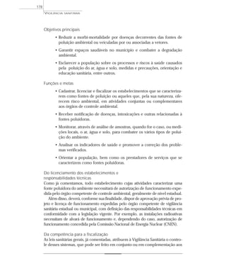 Objetivos principais
• Reduzir a morbi-mortalidade por doenças decorrentes das fontes de
poluição ambiental ou veiculadas por ou associadas a vetores.
• Garantir espaços saudáveis no município e combater a degradação
ambiental.
• Esclarecer a população sobre os processos e riscos à saúde causados
pela poluição do ar, água e solo, medidas e precauções, orientação e
educação sanitária, entre outros.
Funções e metas
• Cadastrar, licenciar e fiscalizar os estabelecimentos que se caracteriza-
rem como fontes de poluição ou aqueles que, pela sua natureza, ofe-
recem risco ambiental, em atividades conjuntas ou complementares
aos órgãos de controle ambiental.
• Receber notificação de doenças, intoxicações e outras relacionadas à
fontes poluidoras.
• Monitorar, através de análise de amostras, quando for o caso, ou medi-
ções locais, o ar, água e solo, para combater os vários tipos de polui-
ção do ambiente.
• Analisar os indicadores de saúde e promover a correção dos proble-
mas verificados.
• Orientar a população, bem como os prestadores de serviços que se
caracterizem como fontes poluidoras.
Do licenciamento dos estabelecimentos e
responsabilidades técnicas
Como já comentamos, todo estabelecimento cujas atividades caracterizar uma
fonte poluidora do ambiente necessitará de autorização de funcionamento expe-
dida pelo órgão competente de controle ambiental, geralmente de nível estadual.
Além disso, deverá, conforme sua finalidade, dispor de aprovação prévia de pro-
jeto e licença de funcionamento expedidas pelo órgão competente de vigilância
sanitária estadual ou municipal, com definição das responsabilidades técnicas em
conformidade com a legislação vigente. Por exemplo, as instalações radioativas
necessitam de alvará de funcionamento e, dependendo do caso, autorização de
funcionamento concedida pela Comissão Nacional de Energia Nuclear (CNEN).
Da competência para a fiscalização
As leis sanitárias gerais, já comentadas, atribuem à Vigilância Sanitária o contro-
le desses sistemas, que pode ser feito em conjunto ou em complementação aos
VIGILÂNCIA SANITÁRIA
178
 