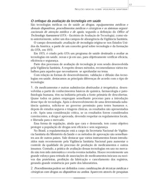O enfoque da avaliação da tecnologia em saúde
São tecnologias médicas ou de saúde as drogas, equipamentos médicos e
demais dispositivos, procedimentos médicos e cirúrgicos e os sistemas organi-
zacionais de atenção médica e de apoio, segundo a definição do Office of
Technology Assessment (OTA – Escritório de Avaliação de Tecnologia), como vis-
to anteriormente, sobre um dos campos de abrangência da Vigilância Sanitária.
O campo denominado avaliação de tecnologia origina-se nos Estados Uni-
dos da América, a partir de um conceito geral sobre tecnologia e da formação
do OTA, em 1972.
Em 1975, é criado pelo OTA um programa de saúde destinado a avaliar as
tecnologias em saúde, novas e já em uso, para objetivamente verificar eficácia,
eficiência e segurança.
Parte dos processos de avaliação de tecnologia já vem sendo desenvolvida
pela Vigilância Sanitária. A respeito desses métodos, recomendamos vários tra-
balhos para aqueles que necessitarem se aprofundar no tema.
Com relação às formas de desenvolvimento, validação e difusão das tecno-
logias em saúde, destacamos as principais diferenças de acordo com o tipo de
tecnologia:
1. Os medicamentos e outras substâncias destinadas à terapêutica, desen-
volvidas a partir de conhecimentos básicos de química, farmacologia e pato-
fisiologia humana, têm na indústria privada a fonte primária de descobertas.
Quase todos os países empregam semelhante processo para a introdução
desse tipo de tecnologia. Após o desenvolvimento de uma determinada subs-
tância química, solicita-se ao governo permissão para testes humanos e,
depois de estudos seguros e triagens clínicas, os resultados são apresentados
a ele. Após uma consideração crítica, se os resultados forem considerados
convincentes, a droga é aprovada, devendo respeitar os regulamentos locais,
e liberada para o mercado.
Essa forma de regulação, ainda que cara e demorada, tem como objetivo
proteger a população de drogas sem eficácia e sem segurança.
No Brasil, a regulamentação está a cargo da Secretaria Nacional de Vigilân-
cia Sanitária do Ministério da Saúde e os métodos de aprovação são semelhan-
tes aos de outros países. Vale destacar que vários instrumentos foram introdu-
zidos mais recentemente pela Vigilância Sanitária Nacional para aumentar o
controle da qualidade do processo de produção de medicamentos e outros
insumos. Contudo, a prática de avaliação dessas tecnologias em uso no merca-
do não tem sido sistemática e revela eventos isolados. Houve recentemente um
grande esforço para retirada de associações de medicamentos inócuos ou noci-
vos das prateleiras, proibição da fabricação e cancelamento dos registros,
gerando grande resistência por parte dos laboratórios.
2. Procedimentos podem ser definidos como combinações de técnicas médicas e
cirúrgicas com drogas ou dispositivos ou ambos. Aparecem através de pesquisas
NOÇÕES BÁSICAS SOBRE VIGILÂNCIA SANITÁRIA
17
 