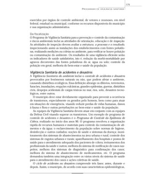 exercidos por órgãos de controle ambiental, de vetores e zoonoses, em nível
federal, estadual ou municipal, conforme os recursos disponíveis do município
e sua organização administrativa.
Da fiscalização
O Programa de Vigilância Sanitária para a prevenção e controle da contaminação
e riscos ambientais inclui as atividades de orientação, educação e de inspeção.
As atividades de inspeção devem avaliar a estrutura, o processo e o resultado,
inspecionando assim as instalações dos estabelecimentos com fontes poluido-
ras, realizando medições ou coletas no ambiente, para verificar se houve poluição
ou contaminação do ambiente. Os resultados de uma vigilância eficiente serão
os indicadores de saúde satisfatórios, isto é, redução da morbi-mortalidade por
agravos decorrentes das fontes poluidoras do ar, água ou solo; controle da
poluição em geral, melhoria do bem-estar e saúde da população.
Vigilância Sanitária de acidentes e desastres
A Vigilância Sanitária do ambiente inclui o controle de acidentes e desastres
provocados por fenômenos naturais ou não, que podem afetar o ambiente,
causando distúrbios ecológicos. Essa definição abrange os dilúvios, terremotos,
furacões, inundações, erupções vulcânicas, grandes epidemias, guerras, distúrbios
civis, despejos acidentais de cargas tóxicas no mar, rios, solo, desastres tecno-
lógicos, entre outros.
O município deve estar devidamente organizado para prevenir a ocorrência
de transtornos, especialmente os gerados pelo homem, bem como para atuar
em situações de emergência, visando reduzir perdas de vidas humanas, danos
à fauna e flora e outras perturbações ao bem-estar e saúde da população.
As equipes da Vigilância Sanitária devem atuar em conjunto com as equipes
da Defesa Civil visando superar os transtornos. Um exemplo de programa de
controle de acidentes e desastres é o Programa de Controle da Epidemia de
Cólera, realizado no início dos anos 90. O programa envolveu a organização
rápida de recursos humanos e materiais para controle da contaminação de ali-
mentos e da água; o esclarecimento da população sobre normas de higiene,
desinfecção e outros cuidados; noções de saúde e sintomas da doença; moni-
toramento dos sistemas de abastecimentos na área urbana e rural, controle dos
sistemas de esgotos urbanos e rurais; aparelhamento dos hospitais e postos de
saúde para o atendimento adequado dos pacientes de cólera; treinamentos dos
profissionais da saúde e outros; melhora do sistema de notificação de casos sus-
peitos; melhora dos sistemas de diagnóstico para confirmação dos casos;
melhora do sistema de abastecimento de medicamentos, etc. O programa
demandou também uma integração entre os vários níveis do sistema de saúde
para o atendimento dos casos e ações coletivas de saúde.
O ciclo de acidentes ou desastres compreende três fases: antes, durante e
depois. Assim, o município, de acordo com suas características epidemiológicas,
PROGRAMAS DE VIGILÂNCIA SANITÁRIA
179
 