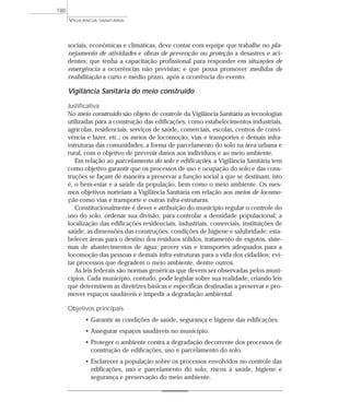 sociais, econômicas e climáticas, deve contar com equipe que trabalhe no pla-
nejamento de atividades e obras de prevenção ou proteção a desastres e aci-
dentes; que tenha a capacitação profissional para responder em situações de
emergência a ocorrências não previstas; e que possa promover medidas de
reabilitação a curto e médio prazo, após a ocorrência do evento.
Vigilância Sanitária do meio construído
Justificativa
No meio construído são objeto de controle da Vigilância Sanitária as tecnologias
utilizadas para a construção das edificações, como estabelecimentos industriais,
agrícolas, residenciais, serviços de saúde, comerciais, escolas, centros de convi-
vência e lazer, etc.; os meios de locomoção, vias e transportes e demais infra-
estruturas das comunidades; a forma de parcelamento do solo na área urbana e
rural, com o objetivo de prevenir danos aos indivíduos e ao meio ambiente.
Em relação ao parcelamento do solo e edificações, a Vigilância Sanitária tem
como objetivo garantir que os processos de uso e ocupação do solo e das cons-
truções se façam de maneira a preservar a função social a que se destinam, isto
é, o bem-estar e a saúde da população, bem como o meio ambiente. Os mes-
mos objetivos norteiam a Vigilância Sanitária em relação aos meios de locomo-
ção como vias e transporte e outras infra-estruturas.
Constitucionalmente é dever e atribuição do município regular o controle do
uso do solo, ordenar sua divisão, para controlar a densidade populacional; a
localização das edificações residenciais, industriais, comerciais, instituições de
saúde; as dimensões das construções, condições de higiene e salubridade; esta-
belecer áreas para o destino dos resíduos sólidos, tratamento de esgotos, siste-
mas de abastecimentos de água; prover vias e transportes adequados para a
locomoção das pessoas e demais infra-estruturas para a vida dos cidadãos; evi-
tar processos que degradem o meio ambiente, dentre outros.
As leis federais são normas genéricas que devem ser observadas pelos muni-
cípios. Cada município, contudo, pode legislar sobre sua realidade, criando leis
que determinem as diretrizes básicas e específicas destinadas a preservar e pro-
mover espaços saudáveis e impedir a degradação ambiental.
Objetivos principais
• Garantir as condições de saúde, segurança e higiene das edificações.
• Assegurar espaços saudáveis no município.
• Proteger o ambiente contra a degradação decorrente dos processos de
construção de edificações, uso e parcelamento do solo.
• Esclarecer a população sobre os processos envolvidos no controle das
edificações, uso e parcelamento do solo, riscos à saúde, higiene e
segurança e preservação do meio ambiente.
VIGILÂNCIA SANITÁRIA
180
 