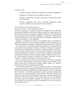 Funções e metas
• Cadastrar, licenciar e fiscalizar as edificações conforme as finalidades.
• Cadastrar e controlar lotes, áreas públicas, zonas, etc.
• Analisar os indicadores de saúde e promover a correção dos proble-
mas verificados.
• Orientar a população, bem como as empresas, instituições e todos
aqueles envolvidos nos processos do meio construído.
Do licenciamento dos estabelecimentos e
outras autorizações e responsabilidades técnicas
Nenhuma construção, reconstrução, reforma de qualquer tipo de edificação,
para qualquer finalidade, poderá ser iniciada sem projetos e especificações pre-
viamente aprovados pela autoridade sanitária competente e sem assunção de
um responsável técnico legalmente habilitado e capacitado. Assim também
nenhuma edificação nova ou reformada poderá ser habitada ou utilizada sem
o alvará de “habite-se” ou de utilização.
Portanto, o município deve dispor de um código de obras que discipline as
edificações para preservar suas condições de higiene, saúde e segurança e que
atenda aos requisitos minimamente estabelecidos pelas leis federais e estaduais.
As normas devem contemplar as dimensões mínimas dos compartimentos,
os mecanismos que garantam a insolação, ventilação e iluminação, os tipos de
material a serem empregados na construção, os sistemas elétricos, hidráulicos,
e outros critérios técnicos conforme os vários tipos de edificação, como estabe-
lecimentos industriais, comerciais, serviços de saúde, habitações unifamiliares,
apartamentos, habitações coletivas, espaços culturais, religiosos, de lazer, esco-
las, hotéis, parques, zoológicos, criadouros de animais, necrotérios, velórios,
cemitérios, crematórios, sistemas de saneamento básico, etc.
Deve o município dispor também de normas para a construção e pavimen-
tação de vias, regulamentação dos transportes, limpeza das vias públicas, defi-
nição de áreas para a destinação dos resíduos sólidos, esgoto, etc., visando à
preservação da saúde e segurança da população.
A Lei de Zoneamento, isto é, de uso e ocupação do solo, é um instrumento
legal específico de cada município destinado ao controle do uso do solo, disci-
plinando as atividades e finalidades dos estabelecimentos, volume e dimensão
das construções, e densidade populacional, visando garantir o ordenamento
urbano e o bem-estar da população. Assim também é a Lei do Parcelamento do
Solo Urbano, de competência municipal, observadas as diretrizes gerais da Lei
Federal nº 6.766/79, que dispõe sobre as dimensões dos lotes, localizações,
percentuais para áreas públicas, proibição de construção em áreas nocivas,
como antigos aterros sanitários, lixões não estabilizados, ou em áreas de prote-
ção aos mananciais, etc.
PROGRAMAS DE VIGILÂNCIA SANITÁRIA
181
 