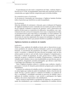O parcelamento do solo rural é competência da União, conforme dispõe o
Decreto-Lei nº 57/66. As irregularidades observadas pelo município devem ser
comunicadas aos órgãos federais competentes para as devidas medidas.
Da competência para a fiscalização
As leis gerais já comentadas que determinam à Vigilância Sanitária fiscalizar
todos os processos que interferem na saúde da população.
Da fiscalização
Além das atividades de orientação e educação, para a realização do Programa
de Vigilância Sanitária do meio construído será necessário proceder às ativida-
des de inspeção, avaliando os aspectos de estrutura, como a observância aos
padrões técnicos para as construções de edificações, vias públicas, uso e par-
celamento do solo, serviços de transportes, bem como o cumprimento de todos
os processos técnicos para evitar danos à comunidade e ao meio ambiente. Os
resultados serão medidos pela qualidade de vida da população, em parte
decorrentes de uma boa organização dos espaços do município e do gerencia-
mento adequado dos fatores que possam interferir na qualidade do ambiente.
Vigilância Sanitária no ambiente de trabalho
Justificativa
Define-se como ambiente de trabalho os locais onde se desenvolvem os pro-
cessos produtivos de naturezas diversas destinados a prover as necessidades
humanas. A concentração das populações em cidades, o modo de produção
social e econômico, a utilização das mais diversas tecnologias, tanto na área
urbana quanto na rural, se, por um lado, trazem vantagens e conquistas para o
bem-estar e conforto da população, de outro, geram riscos e afetam o meio
ambiente em geral e o ambiente de trabalho. Freqüentemente, o ambiente de
trabalho expõe cidadãos a riscos como insalubridades as mais diversas, proces-
sos repetitivos, desgastantes, jornadas prolongadas, que alteram a saúde física
e psicológica dos indivíduos e da comunidade.
Cabe à Vigilância Sanitária conhecer e controlar essas condições, visando a
prevenção e correção de situações potencialmente perigosas para a saúde dos
trabalhadores.
A atuação nos ambientes de trabalho envolve a articulação e integração com
os vários órgãos que cuidam da saúde do trabalhador, dentro e fora do setor da
saúde. Por isso, é preciso conhecer o ambiente de trabalho e as condições de
risco, a morbidade e mortalidade associadas ao processo de trabalho, para a
aplicação de medidas corretivas, o que envolve a participação dos órgãos
públicos, dos setores empresariais e dos trabalhadores.
Assim, tornam-se importantes os programas de segurança e de assistência à
saúde dos trabalhadores, que constituem a implantação de medidas efetivas
VIGILÂNCIA SANITÁRIA
182
 