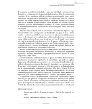 de segurança no ambiente de trabalho e para uso individual, como acessórios,
dispositivos e equipamentos de proteção individual; medidas de emergência;
comissões de prevenção de acidentes; treinamentos adequados para a mani-
pulação de maquinários ou substâncias; mecanismos de proteção contra a
poluição por ruídos, por produtos químicos, radiações, agrotóxicos e outros
conforme a atividade de cada empresa ou do ambiente de trabalho; monito-
rização da saúde do trabalhador com realização de exames médicos conforme
as atividades desenvolvidas e atendimento médico adequado para a prevenção
e acidentes.
Portanto, todos os locais onde se desenvolve o trabalho são objeto da Vigi-
lância Sanitária. Esses locais podem ser classificados por grau de risco – baixo
ou alto –, conforme as atividades que desenvolvem, tais como escritórios, cons-
trução civil, minas de carvão, plantações, indústrias de alimentos, restaurantes,
bares, indústrias de medicamentos, farmácias; serviços de saúde como hospi-
tais, clínicas, serviços hemoterápicos, serviços de saúde e indústrias que empre-
gam radiação ionizante, indústrias químicas, etc. Todas essas atividades ofere-
cem grau de risco, e devem ser objeto de controle da Vigilância Sanitária nos
aspectos que interferem na saúde dos trabalhadores.
Há uma série de normas regulamentadoras expedidas pelo Ministério do Tra-
balho que disciplinam o registro de profissionais, os serviços de engenharia,
segurança e medicina do trabalho, os programas de controle médico de saúde
ocupacional, entre outros.
Foi constatada uma tendência nacional de queda dos índices de acidentes do
trabalho, mas com aumento significativo de casos fatais, o que pode ser explica-
do por uma subnotificação de acidentes leves e pelo aumento da letalidade dos
acidentes. Contudo, os números das situações degradantes no campo e na cida-
de são altos, principalmente a taxa de incidência de doenças profissionais, ainda
que se estimem elevados índices de sub-registro. Além das incidências de doen-
ças associadas ao alcoolismo e outras doenças comportamentais, são altos os
índices de pneumoconioses, surdez profissional, dermatoses, lesões por esforços
repetitivos (LER) e intoxicações por chumbo, benzeno, agrotóxicos e outros.
A Vigilância Sanitária do Ambiente de Trabalho tem como objetivo imple-
mentar ações que garantam o diagnóstico, tratamento e prevenção dos agravos
à saúde, através do controle das condições dos ambientes de trabalho, da exi-
gência de cumprimento de notificação de acidentes e doenças de trabalho e do
controle dos sistemas de saúde destinados ao atendimento médico ao trabalhador.
Objetivos principais
• Garantir as condições de saúde, segurança e higiene dos locais de tra-
balho.
• Reduzir o número de acidentes graves e fatais.
PROGRAMAS DE VIGILÂNCIA SANITÁRIA
183
 