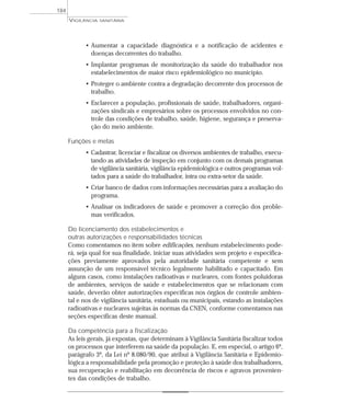 • Aumentar a capacidade diagnóstica e a notificação de acidentes e
doenças decorrentes do trabalho.
• Implantar programas de monitorização da saúde do trabalhador nos
estabelecimentos de maior risco epidemiológico no município.
• Proteger o ambiente contra a degradação decorrente dos processos de
trabalho.
• Esclarecer a população, profissionais de saúde, trabalhadores, organi-
zações sindicais e empresários sobre os processos envolvidos no con-
trole das condições de trabalho, saúde, higiene, segurança e preserva-
ção do meio ambiente.
Funções e metas
• Cadastrar, licenciar e fiscalizar os diversos ambientes de trabalho, execu-
tando as atividades de inspeção em conjunto com os demais programas
de vigilância sanitária, vigilância epidemiológica e outros programas vol-
tados para a saúde do trabalhador, intra ou extra-setor da saúde.
• Criar banco de dados com informações necessárias para a avaliação do
programa.
• Analisar os indicadores de saúde e promover a correção dos proble-
mas verificados.
Do licenciamento dos estabelecimentos e
outras autorizações e responsabilidades técnicas
Como comentamos no item sobre edificações, nenhum estabelecimento pode-
rá, seja qual for sua finalidade, iniciar suas atividades sem projeto e especifica-
ções previamente aprovados pela autoridade sanitária competente e sem
assunção de um responsável técnico legalmente habilitado e capacitado. Em
alguns casos, como instalações radioativas e nucleares, com fontes poluidoras
de ambientes, serviços de saúde e estabelecimentos que se relacionam com
saúde, deverão obter autorizações específicas nos órgãos de controle ambien-
tal e nos de vigilância sanitária, estaduais ou municipais, estando as instalações
radioativas e nucleares sujeitas às normas da CNEN, conforme comentamos nas
seções específicas deste manual.
Da competência para a fiscalização
As leis gerais, já expostas, que determinam à Vigilância Sanitária fiscalizar todos
os processos que interferem na saúde da população. E, em especial, o artigo 6º,
parágrafo 3º, da Lei nº 8.080/90, que atribui à Vigilância Sanitária e Epidemio-
lógica a responsabilidade pela promoção e proteção à saúde dos trabalhadores,
sua recuperação e reabilitação em decorrência de riscos e agravos provenien-
tes das condições de trabalho.
VIGILÂNCIA SANITÁRIA
184
 