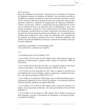 Da fiscalização
Além das atividades de orientação e educação para a realização do Programa
de Vigilância Sanitária do ambiente de trabalho, será necessário proceder às
atividades de inspeção, avaliando os aspectos de estrutura, processo e resulta-
do. Em estrutura, observar os padrões técnicos das construções, tipos de equi-
pamento, existência e utilização de equipamentos de segurança individual e
coletiva. Em processo, verificar o cumprimento dos procedimentos de acordo
com os padrões técnicos e de segurança para os trabalhadores e para a vizi-
nhança ou público, quando for o caso; funcionamento das CIPAs, treinamen-
tos adequados, monitorizações da saúde ocupacional, procedimentos para a
proteção dos diversos tipos de poluição do ambiente, etc. Os resultados serão
medidos pela qualidade de vida e saúde do trabalhador, pelo cumprimento
dos padrões de segurança adotados pelo local e melhorias realizadas, pela
redução da morbi-mortalidade por doenças e acidentes de trabalho e pela pre-
servação ambiental.
Legislação consultada e recomendada sobre
meio ambiente e ambiente de trabalho
Leis
• Consolidação das Leis do Trabalho (CLT).
• Lei nº 6.050, de 24 de maio de 1974: dispõe sobre a fluoretação de água em
sistemas de abastecimento, quando existir estação de tratamento (DOU de
27.05.1974).
• Lei nº 6.168, de 9 de dezembro de 1974: cria o Fundo de Apoio ao Desenvol-
vimento Social (FAS), e dá outras providências (DOU de 10.12.74).
• Lei nº 6.514, de 22 de dezembro de 1977: altera o capítulo V do título II da
Consolidação das Leis do Trabalho, relativo à segurança e medicina do traba-
lho, e dá outras providências (DOU de 23.12.77).
• Lei nº 6.803, de 2 de julho de 1980: dispõe sobre as Diretrizes Básicas para o
Zoneamento Industrial nas áreas críticas de poluição, e dá outras providências
(DOU de 03.07.80, retificado em DOU de 08.07.80).
• Lei nº 6.902, de 27 de abril de 1981: dispõe sobre a criação de estações eco-
lógicas, áreas de proteção ambiental, e dá outras providências (“Atos do Poder
Legislativo”).
• Lei nº 6.938, de 31 de agosto de 1981: dispõe sobre a Política Nacional do
Meio Ambiente, seus fins e mecanismos de formulação, e dá outras providên-
cias (DOU de 02.09.81).
PROGRAMAS DE VIGILÂNCIA SANITÁRIA
185
 