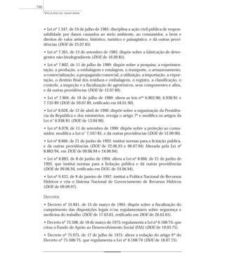 • Lei nº 7.347, de 24 de julho de 1985: disciplina a ação civil pública de respon-
sabilidade por danos causados ao meio ambiente, ao consumidor, a bens e
direitos de valor artístico, histórico, turístico e paisagístico, e dá outras provi-
dências (DOU de 25.07.85)
• Lei nº 7.365, de 13 de setembro de 1985: dispõe sobre a fabricação de deter-
gentes não-biodegradáveis (DOU de 16.09.85).
• Lei nº 7.802, de 11 de julho de 1989: dispõe sobre a pesquisa, a experimen-
tação, a produção, a embalagem e rotulagem, o transporte, o armazenamento,
a comercialização, a propaganda comercial, a utilização, a importação, a expor-
tação, o destino final dos resíduos e embalagens, o registro, a classificação, o
controle, a inspeção e a fiscalização de agrotóxicos, seus componentes e afins,
e dá outras providências (DOU de 12.07.89).
• Lei nº 7.804, de 18 de julho de 1989: altera as leis nºs 6.803/80, 6.938/81 e
7.735/89 (DOU de 20.07.89, retificado em 04.01.90).
• Lei nº 8.028, de 12 de abril de 1990: dispõe sobre a organização da Presidên-
cia da República e dos ministérios, revoga o artigo 7º e modifica os artigos da
Lei n° 6.938/81 (DOU de 13.04.90).
• Lei nº 8.078, de 11 de setembro de 1990: dispõe sobre a proteção ao consu-
midor, modifica a Lei n° 7.347/85, e dá outras providências (DOU de 12.09.90).
• Lei nº 8.666, de 21 de junho de 1993: institui normas para a licitação pública,
e dá outras providências (DOU de 22.06.93 e 06.07.94) Alterada pela Lei nº
8.883/94, em DOU de 09.06.94 e 24.06.94).
• Lei nº 8.883, de 8 de junho de 1994: altera a Lei nº 8.666, de 21 de junho de
1993, que institui normas para a licitação pública e dá outras providências
(DOU de 09.06.94, retificado em DOU de 24.06.94).
• Lei nº 9.433, de 8 de janeiro de 1997: institui a Política Nacional de Recursos
Hídricos e cria o Sistema Nacional de Gerenciamento de Recursos Hídricos
(DOU de 09.09.97).
Decretos
• Decreto nº 55.841, de 15 de março de 1965: dispõe sobre a fiscalização do
cumprimento das disposições legais e/ou regulamentares sobre segurança e
medicina do trabalho (DOU de 17.03.65, retificado em DOU de 26.03.65).
• Decreto nº 75.508, de 18 de março de 1975: regulamenta a Lei nº 6.168/74, que
criou o Fundo de Apoio ao Desenvolvimento Social (FAS) (DOU de 19.03.75).
• Decreto nº 75.975, de 17 de julho de 1975: altera a redação do artigo 9º do
Decreto nº 75.508/75, que regulamenta a Lei nº 6.168/74 (DOU de 18.07.75).
VIGILÂNCIA SANITÁRIA
186
 