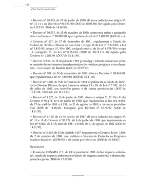 • Decreto nº 99.355, de 27 de junho de 1990: dá nova redação aos artigos 5º,
6º, 10 e 11 do Decreto nº 99.274/90 (DOU de 28.06.90). Revogado pelo Decre-
to 1.523/95 (DOU de 14.06.95).
• Decreto nº 99.657, de 26 de outubro de 1990: acrescenta artigo e parágrafo
único ao Decreto nº 98.816/90, que regulamenta a Lei nº 7.802/89 (DOU de ––).
• Decreto nº 407, de 27 de dezembro de 1991: regulamenta o Fundo de
Defesa de Direitos Difusos de que trata o artigo 13 da Lei nº 7.347/85, a Lei
nº 7.853/89, artigos 57, 99 e 100, parágrafo único, da Lei nº 8.078/90 e artigo
12, parágrafo 3º, da Lei nº 8.155/91 (DOU de 30.12.91). Revogado pelo
Decreto nº 1.306/94 (DOU de 10.11.94).
• Decreto nº 875, de 19 de julho de 1993: promulga o texto da convenção sobre
o controle de movimentos transfronteiriços de resíduos perigosos e seu depó-
sito – Convenção de Basiléia (DOU de 20.07.93).
• Decreto nº 991, de 24 de novembro de 1993: altera o Decreto nº 98.816/90,
que regulamenta a Lei nº 7.802/89 (DOU de 25.11.93).
• Decreto nº 1.306, de 9 de novembro de 1994: regulamenta o Fundo de Defe-
sa de Direitos Difusos, de que tratam os artigos 13 e 20, da Lei nº 7.347, de 24
de julho de 1985, seu conselho gestor, e dá outras providências (DOU de
10.11.94, retificado em 11.11.94).
• Decreto nº 1.523, de 13 de junho de 1995: altera os artigos 5º, 6º, 10 e 11 do
Decreto nº 99.274, de 6 de junho de 1990, que regulamenta as leis nºs. 6.902,
de 27 de abril de 1981, e 6.938, de 31 de agosto de 1981, e dá outras providên-
cias (DOU de 14.06.95). Revogado pelo Decreto nº 2.120/97, (DOU de
14.01.97).
• Decreto nº 2.120, de 13 de janeiro de 1997: dá nova redação aos artigos 5º,
6º, 10 e 11 do Decreto nº 99.274, de 6 de junho de 1990, que regulamenta as
leis nºs 6.902, de 27 de abril de 1981, e 6.938, de 31 de agosto de 1981 (DOU de
14.01.97).
• Decreto nº 2.210, de 22 de abril de 1997: regulamenta o Decreto-Lei nº 1.809,
de 7 de outubro de 1980, que instituiu o Sistema de Proteção ao Programa
Nuclear Brasileiro (SIPRON) e dá outras providências (DOU de 23.04.97).
Resoluções
• Resolução CONAMA nº 1, de 23 de janeiro de 1986: define impacto ambien-
tal, estudo de impacto ambiental e relatório de impacto ambiental e demais dis-
posições gerais (DOU de 17.02.86).
VIGILÂNCIA SANITÁRIA
188
 