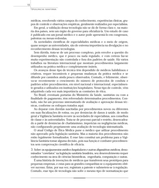 médicas, envolvendo vários campos do conhecimento, experiências clínicas, gru-
pos de controle e observações empíricas, geralmente realizados por especialistas.
Em geral, a validação dessa tecnologia não se dá de forma clara e, na maio-
ria dos países, sem um órgão do governo para oficializá-la. Um estudo de caso
é publicado em um jornal médico e o autor pode apresentá-lo em congressos,
palestras ou mesas-redondas.
As sociedades científicas de especialidades médicas e o meio de origem,
quase sempre as universidades, são de extrema importância na divulgação e no
reconhecimento dessas tecnologias.
Sem dúvida, trata-se de um processo complexo, pois envolve a questão do
desempenho médico, que é pouco ou nada regulado, e com certeza faz-se
muita experimentação não controlada e fora dos padrões de saúde. Há vários
trabalhos na literatura internacional que mostram procedimentos largamente
utilizados na prática médica e completamente inúteis.
Os avanços desse tipo de técnica têm dependido de médicos habilidosos e
criativos, requer incontáveis e pequenas mudanças da prática médica e se
difunde por caminhos ainda pouco observados. Contudo, e felizmente, obser-
va-se recentemente o crescimento do número de protocolos de conduta e
padrões sobre procedimentos, em nível nacional e internacional, especialmen-
te gerados e utilizados em instituições hospitalares. Nesse tipo de controle, vêm
adquirindo cada vez mais importância as comissões de ética.
No Brasil, eventuais portarias do Ministério da Saúde, sanitárias ou com a
finalidade de pagamento, têm referendado determinados procedimentos. Con-
tudo, não há um processo sistematizado de avaliação e aprovação dessas téc-
nicas, conforme os enfoques tratados aqui.
Ao deparar com dúvidas suscitadas por procedimentos novos ou diferentes
em suas fiscalizações de rotina, ou por denúncias de danos à saúde, de modo
geral a Vigilância Sanitária recorre às sociedades de especialistas, aos conselhos
de classe e às universidades. Trata-se de processo parcial e restrito, desencadea-
do a partir de denúncias de charlatanismo, imperícias ou negligências médicas,
não configurando propriamente uma avaliação de tecnologia sistematizada.
O atual Código de Ética Médica pune o médico que utilizar procedimento
não aprovado pela legislação sanitária. Mas a maioria dos procedimentos não
estão legalmente formalizados. E esse fato constitui um problema para a Vigi-
lância Sanitária tomar alguma decisão, pois sua função é combater procedimen-
tos sem comprovação científica de eficácia.
3. Sobre os equipamentos médico-hospitalares e outros dispositivos médicos, deno-
minados “correlatos” na legislação sanitária brasileira, seu desenvolvimento requer
conhecimento na área de ciências biomédicas, engenharia, computação e outras.
É uma história de invenções de médicos que transferem seus protótipos para
pequenas empresas, e estas para as grandes companhias se o equipamento obti-
ver sucesso. Estas, por sua vez, registram a patente e submetem-se à regulação.
Contudo, esse tipo de tecnologia não sofre o mesmo tipo de normatização que
VIGILÂNCIA SANITÁRIA
18
 