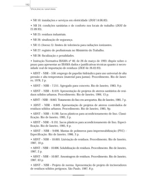 • NR 10: instalações e serviços em eletricidade (DOU 14.06.83).
• NR 24: condições sanitárias e de conforto nos locais de trabalho (DOU de
21.09.93).
• NR 25: resíduos industriais.
• NR 26: sinalização de segurança.
• NR 15 (Anexo 5): limites de tolerância para radiações ionizantes.
• NR 27: registro de profissionais no Ministério do Trabalho.
• NR 28: fiscalização e penalidades.
• Instrução Normativa IBAMA nº 40, de 26 de março de 1993: dispõe sobre o
prazo para apresentar ao IBAMA dados e justificativas técnicas quanto à neces-
sidade real de importação de resíduos (DOU de 26.03.93).
• ABNT – NBR – 558: emprego de papelão hidráulico para uso universal de alta
pressão e alta temperatura (material para juntas). Procedimento. Rio de Janei-
ro, 1978, 2 p.
• ABNT – NBR – 7.211. Agregado para concreto. Rio de Janeiro, 1983, 9 p.
• ABNT – NBR – 8.419. Apresentação de projetos de aterros sanitários de resí-
duos sólidos urbanos. Procedimento. Rio de Janeiro, 1984, 13 p.
• ABNT – NBR – 8.843. Tratamento do lixo em aeroportos. Rio de Janeiro, 1985, 7 p.
• ABNT – NBR – 8.849. Apresentação de projetos de aterros controlados de
resíduos sólidos urbanos. Procedimento. Rio de Janeiro, 1985, 9p.
• ABNT – NBR – 9.190. Sacos plásticos para acondicionamento de lixo. Classi-
ficação. Rio de Janeiro, 1985, 3 p.
• ABNT – NBR – 9.191. Sacos plásticos para acondicionamento de lixo. Especi-
ficação. Rio de Janeiro, 1985, 6 p.
• ABNT – NBR – 9.690. Mantas de polímeros para impermeabilização (PVC) -
Especificação. Rio de Janeiro, 1986, 3 p.
• ABNT – NBR – 10.005. Lixiviação de resíduos. Procedimento. Rio de Janeiro,
1987, 10 p.
• ABNT – NBR – 10.006. Solubilização de resíduos. Procedimento. Rio de Janeiro,
1987, 2 p.
• ABNT – NBR – 10.007. Amostragem de resíduos. Procedimento. Rio de Janeiro,
1987, 63 p.
• ABNT – NBR – Projeto de norma. Apresentação de projeto de incineradores
de resíduos sólidos perigosos. São Paulo, 1987, 8 p.
VIGILÂNCIA SANITÁRIA
192
 