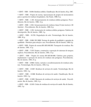 • ABNT – NBR – 10.004. Resíduos sólidos. Classificação. Rio de Janeiro, 63 p, 1987.
• ABNT – NBR – Projeto de norma. Apresentação de projeto de incineradores
para a queima de resíduos hospitalares. São Paulo, 1988, 8 p.
• ABNT – NBR – 1.183. Armazenamento de resíduos sólidos perigosos. Proce-
dimento. Rio de Janeiro, 1988, 14 p.
• ABNT – NBR – 1.264. Armazenamento de resíduos classe II (não inertes) e III
(inertes) – Procedimento. Rio de Janeiro, 1989, 8 p.
• ABNT – NBR – 1.265. Incineração de resíduos sólidos perigosos. Padrões de
desempenho. Rio de Janeiro, 1989, 5 p.
• ABNT – NBR – 10.703. Degradação do solo. Terminologia. Rio de Janeiro,
1989, 45 p.
• ABNT – NBR – 9.000, ISO 9000. Normas de gestão da qualidade e garantia da
qualidade - Diretrizes para seleção e uso. Procedimento. Rio de Janeiro, 1990, 6 p.
• ABNT - NBR - Projeto de norma 001.603.040.003. Transporte de resíduos. Rio
de Janeiro, 1992, 11 p.
• ABNT – NBR – 7.229. Projeto, construção e operação de sistemas de tanques
sépticos. Procedimento. Rio de Janeiro, 1993, 15 p.
• ABNT – NBR – Projeto de norma 001.603.06-006. Critérios para projetos,
implantação e operação de aterros de resíduos não perigosos. Procedimento.
Rio de Janeiro, 1993, 21 p.
• ABNT – NBR – 12980. Coleta, varrição e acondicionamento de resíduos urba-
nos. Terminologia. Rio de Janeiro, 1993, 6 p.
• ABNT – NBR – 12.807. Resíduos de serviços de saúde. Terminologia. Rio de
Janeiro, 1993, 3 p.
• ABNT – NBR – 12.808. Resíduos de serviços de saúde. Classificação. Rio de
Janeiro, 1993, 2 p.
• ABNT – NBR – 12.809. Manuseio de resíduos de serviços de saúde. Procedi-
mento. Rio de Janeiro, 1993, 4 p.
• ABNT – NBR – 12.810. Coleta de resíduos de serviços de saúde. Rio de Janeiro,
1993, 3 p.
PROGRAMAS DE VIGILÂNCIA SANITÁRIA
193
 