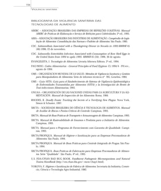 BIBLIOGRAFIA DA VIGILÂNCIA SANITÁRIA DAS
TECNOLOGIAS DE ALIMENTO
ABERC – ASSOCIAÇÃO BRASILEIRA DAS EMPRESAS DE REFEIÇÕES COLETIVAS. Manual
ABERC de Práticas de Elaboração e Serviço de Refeições para Coletividades. 2ª ed., 1995.
ABIA – ASSOCIAÇÃO BRASILEIRA DAS INDÚSTRIAS DE ALIMENTAÇÃO. Compêndio de Legis-
lação de Alimentos: Consolidação das Normas e Padrões de Alimentos. São Paulo, 1985.
CDC. Salmonellosis Associated with a Thanksgiving Dinner in Nevada in 1995.MMWR 45
(46):1996, 22 de novembro.
CDC. Salmonella Enteritiditis Infection Associated with Consumption of Raw Shell Eggs in
the United States from 1994 to upda 1995. MMWR 45 (34): 1996, 30 de agosto.
EVANGELISTA, J. Tecnologia de Alimentos. Livraria Atheneu Editora. 2ª ed., 1994.
FAO/WHO. Codex Alimentarius - General Principles of Food Hygiene. CL 1994/4 - FH rev.,
agosto de 1994.
OMS – ORGANIZACION MUNDIAL DE LA SALUD. Métodos de Vigilancia Sanitaria y Gestión
para Manipuladores de Alimentos. Série de informes técnicos nº 785, Genebra, 1984.
OMS – Guia VETA. Guia para el Estabelecimento de Sistema de Vigilancia Epidemiolôgica
de Enfermidades Transmitidas por Alimentos (VETA) y la Investigación de Brotes de
Toxi-infecciones Alimentarias, 1993.
ONUAA – ORGANIZACIÓN DE LAS NACIONES UNIDAS PARA LA AGRICULTURA Y LA ALI-
MENTACIÓN. Manual de Inspección de los Alimentos. Roma, 1984.
RHODES, R. Deadly Feasts: Tracking the Secrets of a Terrifying New Plague. Nova York,
Simon & Schuster, 1997.
SBCTA – SOCIEDADE BRASILEIRA DE CIÊNCIA E TECNOLOGIA DE ALIMENTOS. Manual
de Análise de Riscos e Pontos Críticos de Controle. Campinas, 1993.
SBCTA. Manual de Boas Práticas de Transporte e Armazenagem de Alimentos. Campinas, 1993.
SBCTA. Manual de Rastreabilidade de Insumos e Produtos para a Indústria de Alimentos.
Campinas, 1993.
SBCTA. Manual para o Programa de Fornecimento com Garantia de Qualidade. Campi-
nas, 1993.
SBCTA/PROFIQUA. Manual de Higiene e Sanitização para as Empresas Processadoras de
Alimentos. São Paulo, 1994.
SBCTA/PROFIQUA. Manual de Boas Práticas para Controle Integrado de Pragas. São Pau-
lo, 1994.
SBCTA/PROFIQUA. Boas Práticas de Fabricação para Empresas Processadoras de Alimen-
tos. Série “Qualidade”. São Paulo, 4ª ed., 1995.
U.S. FDA/CFSAN BAD BUG BOOK. Foodborne Pathogenic Microorganisms and Natural
Toxins Handbook (http://vm.cfsan.fda.gov/~mow/chap1.html).
YOKOYA, F. Higiene e Sanitização de Fábrica de Alimentos. Secretaria da Indústria, Comér-
cio, Ciência e Tecnologia Agro-Industrial, 1982.
VIGILÂNCIA SANITÁRIA
194
 