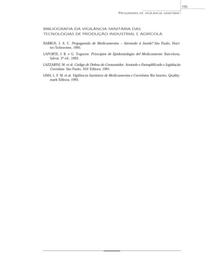BIBLIOGRAFIA DA VIGILÂNCIA SANITÁRIA DAS
TECNOLOGIAS DE PRODUÇÃO INDUSTRIAL E AGRÍCOLA
BARROS, J. A. C. Propaganda de Medicamentos – Atentado à Saúde? São Paulo, Huci-
tec/Sobravime, 1995.
LAPORTE, J. R. e G. Tognoni. Principios de Epidemiología del Medicamento. Barcelona,
Salvat, 2ª ed., 1993.
LAZZARINI, M. et al. Código de Defesa do Consumidor: Anotado e Exemplificado e Legislação
Correlata. São Paulo, ASV Editora, 1991.
LIMA, L. F. M. et al. Vigilância Sanitária de Medicamentos e Correlatos. Rio Janeiro, Quality-
mark Editora, 1993.
PROGRAMAS DE VIGILÂNCIA SANITÁRIA
195
 