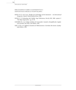 BIBLIOGRAFIA SOBRE EQUIPAMENTOS E
DISPOSITIVOS MÉDICO-HOSPITALARES
BANTA, H. D. e B. R. Luce. Health Care Technology and its Assessment – An International
Perspective. Oxford, Oxford Medical Press, 1993.
HOUSE, E. R. Evaluating with Validity. Sage Publications, Beverly Hill, 1980. capítulo 2:
“The Major Approaches”, pp. 21-43.
LAZZARINI, M. et al. Código de Defesa do Consumidor: Anotado e Exemplificado e Legisla-
ção Correlata. São Paulo, ASV Editora, 1991.
LIMA, L.F.M. et al. Vigilância Sanitária de Medicamentos e Correlatos. Rio Janeiro, Quality-
mark Editora, 1993.
VIGILÂNCIA SANITÁRIA
196
 