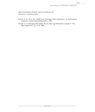 BIBLIOGRAFIA SOBRE PROCEDIMENTOS
MÉDICO-CIRÚRGICOS
BANTA, H. D. e B. R. Luce. Health Care Technology and its Assessment – An International
Perspective. Oxford, Oxford Medical Press, 1993.
HOUSE, E. R. Evaluating with Validity. Beverly Hills, Sage Publications, Capítulo 2: “The
Major Approaches”, pp. 21-43, 1980.
PROGRAMAS DE VIGILÂNCIA SANITÁRIA
197
 