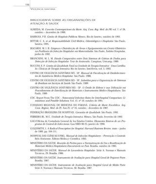 BIBLIOGRAFIA SOBRE AS ORGANIZAÇÕES DE
ATENÇÃO À SAÚDE
ALMEIDA, M. Conceito Contemporâneo da Morte. Arq. Cons. Reg. Med. do PR. vol. 7, nº 28,
outubro – dezembro de 1990.
BARBOSA, P.R. Gestão de Hospitais Públicos. Mimeo. Rio de Janeiro, outubro de 1995.
BITTAR, C. A. et al. Responsabilidade Civil Médica, Odontológica e Hospitalar. São Paulo,
Saraiva, 1995.
BOCARDI, M. I. B. Limpeza e Desinfecção de Áreas e Equipamentos em Centro Obstétrico
na Profilaxia da Infecção Hospitalar em Maternidades. São Paulo, Âmbito Hospitalar,
junho de 1992.
BRANCHINI, M. L. M. Estudo Comparativo entre Dois Sistemas de Coletas de Dados para
Detecção de Infecção Hospitalar. Tese de doutorado. Campinas, Unicamp, 1989.
BUCCINI, E. P. Gestão da Qualidade Total na Unidade de Terapia Intensiva - Uma Cartilha.
In: Clínicas de Terapia Intensiva. Rio de Janeiro, Interlivros, vol. 3, 1993.
CENTRO DE VIGILÂNCIA SANITÁRIA/SES - SP. Manual de Fiscalização de Estabelecimen-
tos de Assistência Médico-Hospitalar. São Paulo, 1988.
CENTRO DE VIGILÂNCIA SANITÁRIA/SES - SP. Subsídios para a Organização de Sistemas
de Resíduos em Serviços de Saúde. São Paulo, 1989.
CENTRO DE VIGILÂNCIA SANITÁRIA/SES - SP. O Óxido de Etileno e sua Utilização em
Procedimentos de Esterilização de Materiais e Instrumentos Médico-Hospitalares. São
Paulo, 1989.
CDC. Report From The CDC - Nosocomial Infection Rates for Interhospital Comparison: Li-
mitations and Possible Solutions. Vol. 12, nº 10, outubro de 1991.
CONSELHO REGIONAL DE MEDICINA DO PARANÁ. Critério de Morte Encefálica. Arq.
Cons. Region. Med. do Pr. Ano IV, nº 16, outubro - dezembro de 1987.
FEDERAÇÃO BRASILEIRA DE HOSPITAIS. Garantia de Qualidade. São Paulo, 1992.
FERREIRA JR., W.C. Unidade de Terapia Intensiva. Mimeo, São Paulo, fevereiro de 1992.
GAO/Oficina de Contaduría General de los Estados Unidos. Elementos Básicos de un Pro-
grama de Control de Infecciones. Gao/HRD-90-25, janeiro de 1990.
GOLDSMITH, J. A Radical Prescription for Hospital. Harvard Business Review, maio – junho
de 1989, pp. 104-111.
HOSPITAL DAS CLÍNICAS/UFMG. Manual de Infecções Hospitalares – Prevenção e Controle.
Belo Horizonte, Editora Médica e Científica, 1993.
MINISTÉRIO DA SAÚDE. Reunião de Peritos para a Normatização do Uso e Reutilização de
Materiais Médico-Hospitalares Descartáveis no País. Brasília, outubro de 1985.
MINISTÉRIO DA SAÚDE. Manual de Lavanderia Hospitalar. Série A: Normas e Manuais
Técnicos, 29, Brasília, 1986.
MINISTÉRIO DA SAÚDE. Instrumento de Avaliação para Hospital Geral de Pequeno Porte.
Brasília, 1987.
MINISTÉRIO DA SAÚDE. Instrumento de Avaliação para Hospital Geral de Médio Porte.
Série A: Normas e Manuais Técnicos, 30. Brasília, 1987.
VIGILÂNCIA SANITÁRIA
198
 