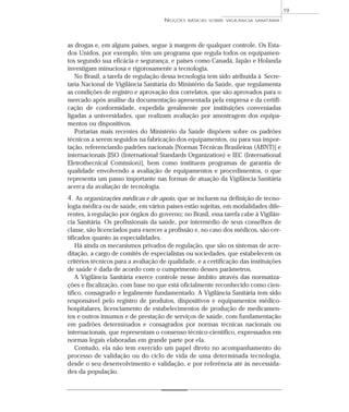 as drogas e, em alguns países, segue à margem de qualquer controle. Os Esta-
dos Unidos, por exemplo, têm um programa que regula todos os equipamen-
tos segundo sua eficácia e segurança, e países como Canadá, Japão e Holanda
investigam minuciosa e rigorosamente a tecnologia.
No Brasil, a tarefa de regulação dessa tecnologia tem sido atribuída à Secre-
taria Nacional de Vigilância Sanitária do Ministério da Saúde, que regulamenta
as condições de registro e aprovação dos correlatos, que são aprovados para o
mercado após análise da documentação apresentada pela empresa e da certifi-
cação de conformidade, expedida geralmente por instituições conveniadas
ligadas a universidades, que realizam avaliação por amostragem dos equipa-
mentos ou dispositivos.
Portarias mais recentes do Ministério da Saúde dispõem sobre os padrões
técnicos a serem seguidos na fabricação dos equipamentos, ou para sua impor-
tação, referenciando padrões nacionais [Normas Técnicas Brasileiras (ABNT)] e
internacionais [ISO (International Standards Organization) e IEC (International
Eletrothecnical Comission)], bem como instituem programas de garantia de
qualidade envolvendo a avaliação de equipamentos e procedimentos, o que
representa um passo importante nas formas de atuação da Vigilância Sanitária
acerca da avaliação de tecnologia.
4. As organizações médicas e de apoio, que se incluem na definição de tecno-
logia médica ou de saúde, em vários países estão sujeitas, em modalidades dife-
rentes, à regulação por órgãos do governo; no Brasil, essa tarefa cabe à Vigilân-
cia Sanitária. Os profissionais da saúde, por intermédio de seus conselhos de
classe, são licenciados para exercer a profissão e, no caso dos médicos, são cer-
tificados quanto às especialidades.
Há ainda os mecanismos privados de regulação, que são os sistemas de acre-
ditação, a cargo de comitês de especialistas ou sociedades, que estabelecem os
critérios técnicos para a avaliação de qualidade, e a certificação das instituições
de saúde é dada de acordo com o cumprimento desses parâmetros.
A Vigilância Sanitária exerce controle nesse âmbito através das normatiza-
ções e fiscalização, com base no que está oficialmente reconhecido como cien-
tífico, consagrado e legalmente fundamentado. A Vigilância Sanitária tem sido
responsável pelo registro de produtos, dispositivos e equipamentos médico-
hospitalares, licenciamento de estabelecimentos de produção de medicamen-
tos e outros insumos e de prestação de serviços de saúde, com fundamentação
em padrões determinados e consagrados por normas técnicas nacionais ou
internacionais, que representam o consenso técnico-científico, expressados em
normas legais elaboradas em grande parte por ela.
Contudo, ela não tem exercido um papel direto no acompanhamento do
processo de validação ou do ciclo de vida de uma determinada tecnologia,
desde o seu desenvolvimento e validação, e por referência até às necessida-
des da população.
NOÇÕES BÁSICAS SOBRE VIGILÂNCIA SANITÁRIA
19
 