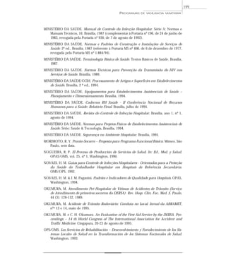 MINISTÉRIO DA SAÚDE. Manual de Controle da Infecção Hospitalar. Série A: Normas e
Manuais Técnicos, 16. Brasília, 1987 (complementar à Portaria nº 196, de 24 de junho de
1983, revogada pela Portaria nº 930, de 7 de agosto de 1992).
MINISTÉRIO DA SAÚDE. Normas e Padrões de Construção e Instalações de Serviços de
Saúde. 2ª ed., Brasília, 1987 (referente à Portaria MS nº 400, de 6 de dezembro de 1977,
revogada pela Portaria MS nº 1.884/94).
MINISTÉRIO DA SAÚDE. Terminologia Básica de Saúde. Textos Básicos de Saúde. Brasília,
1987.
MINISTÉRIO DA SAÚDE. Normas Técnicas para Prevenção da Transmissão do HIV nos
Serviços de Saúde. Brasília, 1989.
MINISTÉRIO DA SAÚDE/CCIH. Processamento de Artigos e Superfícies em Estabelecimentos
de Saúde. Brasília, 2 ª ed., 1994.
MINISTÉRIO DA SAÚDE. Equipamentos para Estabelecimentos Assistenciais de Saúde –
Planejamento e Dimensionamento. Brasília, 1994.
MINISTÉRIO DA SAÚDE. Cadernos RH Saúde - II Conferência Nacional de Recursos
Humanos para a Saúde: Relatório Final. Brasília, julho de 1994.
MINISTÉRIO DA SAÚDE. Revista do Controle de Infecção Hospitalar. Brasília, ano 1, nº 1,
agosto de 1994.
MINISTÉRIO DA SAÚDE. Normas para Projetos Físicos de Estabelecimentos Assistenciais de
Saúde. Série: Saúde & Tecnologia, Brasília, 1994.
MINISTÉRIO DA SAÚDE. Segurança no Ambiente Hospitalar. Brasília, 1995.
MORIMOTO, R. Y. Pronto-Socorro – Proposta para Programa Funcional Básico. Mimeo, São
Paulo, sem data.
NOGUEIRA, R. P. El Proceso de Producción de Servicios de Salud. In: Ed., Med. y Salud.
OPAS/OMS, vol. 25, nº 1, Washington, 1990.
NOVAES, H. M. Guias para Controle de Infecções Hospitalares - Orientadas para a Proteção
da Saúde do Trabalhador Hospitalar em Hospitais de Referência Secundária.
OMS/OPS, 1992.
NOVAES, H. M. & J. M. Paganini. Padrões e Indicadores de Qualidade para Hospitais. OPAS,
Washington, 1994.
OKUMURA, M. Atendimento Pré-Hospitalar de Vítimas de Acidentes de Trânsito (Serviço
de Atendimento de primeiros socorros da DERSA). Rev. Hosp. Clín. Fac. Med. S. Paulo,
44 (3): 128-132, 1989.
OKUMURA, M. Acidente de Trânsito Rodoviário: Conduta no Local. Jornal da ABRAMET,
nºs 13 e 14, maio de 1995.
OKUMURA, M. e C. H. Okumura. An Evaluation of the First Aid Service by the DERSA. Pro-
ceedings – 14 th World Congress of The International Association for Accident and
Traffic Medicine. Cingapura, 20-23 de agosto de 1995.
OPS/OMS. Los Servicios de Rehabilitación – Desenvolvimiento y Fortalecimiento de los Sis-
temas Locales de Salud en la Transformación de los Sistemas Nacionales de Salud.
Washington, 1993.
PROGRAMAS DE VIGILÂNCIA SANITÁRIA
199
 