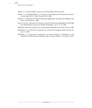 ORTIZ, G. F. Atención Médica. México, Ed. Prensa Médica Mexicana, 1983.
PRADA, A. H. El Hospital Básico y su Función en los Programas de Extensión de los Servi-
cios de Salud. Bol. Of. Sanit. Panam. 88 (2), 1980.
PRADE, S. S. Método de Controle das Infecções Hospitalares Orientado por Problemas. São
Paulo, Livraria Atheneu, 1988.
Ponce de León R., Manual de Prevención y Control de Infecciones Hospitalarias. OPS/OMS.
Série HSP/Manuales Operativos PALTEX. Washington, vol. IV, nº 13, 1996.
PROHASA. Manual de Organização e Procedimentos Hospitalares. São Paulo, Pioneira, 1987.
ROWLAND, H. S. El Servicio de Urgencias. In: Gerencia de Hospitales. Madri, Diaz de San-
tos S. A., 1988.
TROSTER, E. J. Componentes considerados como Norma Mínima na Definição de uma
Unidade de Terapia Intensiva Pediátrica. Rio de Janeiro, Mimeo, 1º de junho de 1993.
VIGILÂNCIA SANITÁRIA
200
 