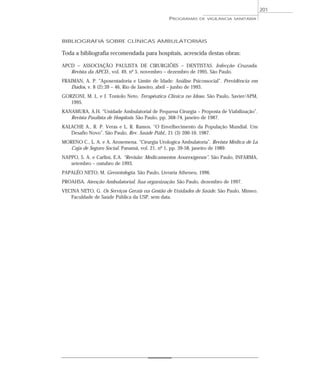 BIBLIOGRAFIA SOBRE CLÍNICAS AMBULATORIAIS
Toda a bibliografia recomendada para hospitais, acrescida destas obras:
APCD – ASSOCIAÇÃO PAULISTA DE CIRURGIÕES – DENTISTAS. Infecção Cruzada.
Revista da APCD., vol. 49, nº 5, novembro – dezembro de 1995, São Paulo.
FRAIMAN, A. P. “Aposentadoria e Limite de Idade: Análise Psicossocial”. Previdência em
Dados, v. 8 (2):39 – 46, Rio de Janeiro, abril – junho de 1993.
GORZONI, M. L. e J. Toniolo Neto. Terapêutica Clínica no Idoso. São Paulo, Savier/APM,
1995.
KANAMURA, A.H. “Unidade Ambulatorial de Pequena Cirurgia – Proposta de Viabilização”.
Revista Paulista de Hospitais. São Paulo, pp. 368-74, janeiro de 1987.
KALACHE A., R. P. Veras e L. R. Ramos. “O Envelhecimento da População Mundial. Um
Desafio Novo”. São Paulo, Rev. Saúde Públ., 21 (3) 200-10, 1987.
MORENO C., L. A. e A. Arosemena. “Cirurgia Urologica Ambulatoria”. Revista Médica de La
Caja de Seguro Social. Panamá, vol. 21, nº 1, pp. 39-58, janeiro de 1989.
NAPPO, S. A. e Carlini, E.A. “Revisão: Medicamentos Anorexígenos”. São Paulo, INFARMA,
setembro – outubro de 1993.
PAPALÉO NETO, M. Gerontologia. São Paulo, Livraria Atheneu, 1996.
PROAHSA. Atenção Ambulatorial. Sua organização. São Paulo, dezembro de 1997.
VECINA NETO, G. Os Serviços Gerais na Gestão de Unidades de Saúde. São Paulo, Mimeo.
Faculdade de Saúde Pública da USP, sem data.
PROGRAMAS DE VIGILÂNCIA SANITÁRIA
201
 