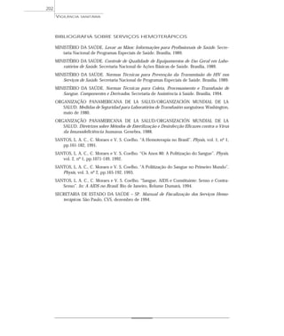 BIBLIOGRAFIA SOBRE SERVIÇOS HEMOTERÁPICOS
MINISTÉRIO DA SAÚDE. Lavar as Mãos: Informações para Profissionais de Saúde. Secre-
taria Nacional de Programas Especiais de Saúde. Brasília, 1989.
MINISTÉRIO DA SAÚDE. Controle de Qualidade de Equipamentos de Uso Geral em Labo-
ratórios de Saúde. Secretaria Nacional de Ações Básicas de Saúde. Brasília, 1989.
MINISTÉRIO DA SAÚDE. Normas Técnicas para Prevenção da Transmissão do HIV nos
Serviços de Saúde. Secretaria Nacional de Programas Especiais de Saúde. Brasília, 1989.
MINISTÉRIO DA SAÚDE. Normas Técnicas para Coleta, Processamento e Transfusão de
Sangue, Componentes e Derivados. Secretaria de Assistência à Saúde. Brasília, 1994.
ORGANIZAÇÃO PANAMERICANA DE LA SALUD/ORGANIZACIÓN MUNDIAL DE LA
SALUD. Medidas de Seguridad para Laboratórios de Transfusión sanguinea. Washington,
maio de 1980.
ORGANIZAÇÃO PANAMERICANA DE LA SALUD/ORGANIZACIÓN MUNDIAL DE LA
SALUD. Diretrizes sobre Métodos de Esterilização e Desinfecção Eficazes contra o Vírus
da Imunodeficiência humana. Genebra, 1988.
SANTOS, L. A. C., C. Moraes e V. S. Coelho. “A Hemoterapia no Brasil”. Physis, vol. 1, nº 1,
pp.161-182, 1991.
SANTOS, L. A. C., C. Moraes e V. S. Coelho. “Os Anos 80: A Politização do Sangue”. Physis,
vol. 2, nº 1, pp.1071-149, 1992.
SANTOS, L. A. C., C. Moraes e V. S. Coelho. “A Politização do Sangue no Primeiro Mundo”.
Physis, vol. 3, nº 2, pp.165-192, 1993.
SANTOS, L. A. C., C. Moraes e V. S. Coelho. “Sangue, AIDS e Constituinte: Senso e Contra-
Senso”. In: A AIDS no Brasil. Rio de Janeiro, Relume Dumará, 1994.
SECRETARIA DE ESTADO DA SAÚDE – SP. Manual de Fiscalização dos Serviços Hemo-
terápicos. São Paulo, CVS, dezembro de 1994.
VIGILÂNCIA SANITÁRIA
202
 