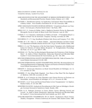 BIBLIOGRAFIA SOBRE SERVIÇOS DE
TERAPIA RENAL SUBSTITUTIVA
AAMI/ASSOCIATION FOR THE ADVANCEMENT OF MEDICAl INSTRUMENTATION. AAMI
Standards and Recommended Practices. Estados Unidos, Dialysis, vol. 3, 1993.
AGUILERA, J. “Identification Systems. An Application: Cell Osmotic Water Permeabibility in
a Kidney Tubule”. Acta Científica Venezolona 39: 147-150, Venezuela, 1988.
APREC/ASSOCIAÇÃO PAULISTA DE RENAIS CRÔNICOS. “A Insuficiência Renal e seu Trata-
mento - Um Guia para o Paciente Renal Crônico”. São Paulo, 1994.
BERGO, M. S. G. Centros de Diálise: Onde a Vigilância Sanitária Precisa Ser Repensada.
Monografia. Escola de Saúde de Minas Gerais, Belo Horizonte, maio de 1995.
COELHO, V. S. P. Interesses e Instituições na Política de Saúde – O Transplante Renal e a
Diálise no Brasil. Tese de doutorado. Campinas, Unicamp, novembro de 1996.
DAUGIRDAS, J.T. e T. S. Ing. Handbook of Dialysis. Little, Brown and Company. 2ª ed., 1994.
FAVERO, M. S., M. J. Alter e L. A. Bland. Dialysis – Associated Infections and their Control.
U.S. Department of Health & Human Services CDC, 19, pp. 375-403, Estados Unidos, 1992.
FERRAZ, A. S. et al. “The Experience of the São Paulo Interior Transplante with a Multifactorial
System for Selection of Cadaver Kidney Recipients”. In: Transplantation Proceedings,
São Paulo, vol. 23, nº 5, pp. 2676-77, 1991.
HAVELAR, A. H. “The Place for Microbiological Monitoring in the Production of Safe Drinking
Water”. In: Safety of Water Desinfection: Balancing Chemicall and Microbial Risks.
Gunther F. Crown/International Life Swich Institute, pp. 126 - 140, 1993.
ISPD/THE INTERNATIONAL SOCIETY FOR PERITONEAL DIALYSIS. Table of Contents. Peri-
toneal Dialysis International 13:14-28, 1993.
ISPD/THE INTERNATIONAL SOCIETY FOR PERITONEAL DIALYSIS. Recommendations for
Trainning Requirements of Nephrology Trainees and Nurses in Peritoneal Dialysis. Peri-
toneal Dialysis International 14:117-120, 1994.
JORGETTI, V. Intoxicação Alumínica no Brasil. Jornal Brasileiro de Nefrologia, vol. 13,
nº 3, setembro de 1991.
KASSIRER, J. P. Our Ailing Public Hospitals - Cure Them or Close Them? The New England
of Medicine, 1348-1349, novembro de 1995.
KNIJNIK, R. et al. Variações do Cobre Plasmático após Osmose Reversa em Pacientes em
Hemodiálise. Jornal Brasileiro de Nefrologia, vol. 4, nº 1, fevereiro de 1982.
MCCAULEY, J. et al. “Acute and Chronic Renal Failure in Liver Transplantation”. In: Nephron.
Estados Unidos, 55: 121-128, 1990.
MINISTÉRIO DA SAÚDE. Avaliação de Procedimentos de Alto Custo em Nefrologia e Oncolo-
gia. Secretaria Nacional de Assistência à Saúde. Brasília, 1994.
OLSON, B. H. “Pathogen Ocurrence in Source Waters: Factors Affetcting Survival and
Growth”. In: Safety of Water Desinfection: Balancing Chemicall and Microbial Risks.
Ed. Gunther F. Crown/International Life Swich Institute, pp. 83-97, 1993.
OPAS/ORGANIZACIÓN PANAMERICANA DE LA SALUD. Insuficiencia Renal Crónica,
Dialisis y Transplante – Primera Conferencia de Consenso. OMS, Estados Unidos, 1989.
PROGRAMAS DE VIGILÂNCIA SANITÁRIA
203
 
