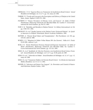 ORNELLAS, J. F. R. “Aspectos Éticos no Tratamento da Insuficiência Renal Crónica”. Jornal
Brasileiro de Nefrologia, vol. 14, nº 1, pp. 3-6, março de 1992.
PARKER, T. F. Trends and Concepts in the Prescription and Delivery of Dialysis in the United
States. Semin. Nephrol. 12:267-275, 1992.
PAYMENT, P. “Viruses: Prevalence of Disease, Leves, and Sources”. In: Safety of Water
Desinfection: Balancing Chemicall and Microbial Risks. Ed. Gunther F. Crown/Inter-
national Life Swich Institute, pp. 90-113, 1993.
PORT, F. K. “Morbidity and Mortality in Dialysis Patients”. In: Kidney International, vol. 46,
pp. 1728-1737, 1994.
PROWANT, B. et al. “Quality Systems in the Dialysis Center: Peritoneal Dialysis”. In: Quali-
ty Assurance in Dialysis. Netherlands, Kluwer Academic Publishers, 1994.
RAFTERY, A. “Chronic Renal Failure and Transplantation”. The Practitioner, vol. 233, pp.
519-522, abril de 1989.
ROMÃO, J. E. “Máquinas de Diálise Velhas Matam 20% dos Doentes”. Folha de S. Paulo,
25.03.1995, caderno 3, p.6.
ROSE, J. B. “Enteric Waterborne Protozoa: Hazard and Exposure Assessment”. In: Safety of
Water Desinfection: Balancing Chemicall and Microbial Risks. Ed. Gunther F.
Crown/International Life Swich Institute, pp. 115-125, 1993.
SESSO, R. et al. “Qualidade de Vida dos Pacientes com Insuficiência Renal Crônica Termi-
nal”. Jornal Brasileiro de Nefrologia. vol. 9, nº 2, pp. 24-28, junho de 1987.
SESSO, R. et al. “ Sobrevida em Diálise”. Jornal Brasileiro de Nefrologia. vol. 12, nº 1, pp. 1-2,
março de 1990.
SESSO, R. et al. “Tratamento Dialítico do Paciente Renal Crônico”. In: Revista da Associação
Médica Brasileira. vol. 41 (1) 1-2, 1995.
WENZEL, R. “Infections and Patient Care Support”. In: Prevention and Control of Nosoco-
mial Infections. Estados Unidos, 1993
VIGILÂNCIA SANITÁRIA
204
 