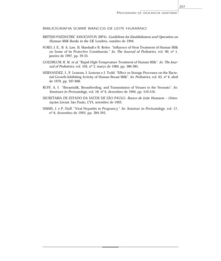 BIBLIOGRAFIA SOBRE BANCOS DE LEITE HUMANO
BRITISH PAEDIATRIC ASSOCIATON (BPA). Guidelines for Establishment and Operation on
Human Milk Banks in the UK. Londres, outubro de 1994.
FORD, J. E., B. A. Law, B. Marshall e B. Reiter. “Influence of Heat Treatment of Human Milk
on Some of its Protective Constituents.” In: The Journal of Pediatrics, vol. 90, nº 1,
janeiro de 1997, pp. 29-35.
GOLDBLUM, R. M. et al. “Rapid High-Temperature Treatment of Human Milk”. In: The Jour-
nal of Pediatrics, vol. 104, nº 3, março de 1984, pp. 380-385.
HERNANDEZ, J., P. Lemons, J. Lemons e J. Todd. “Effect os Storage Processes on the Bacte-
rial Growth-Inhibiting Activity of Human Breast Milk”. In: Pediatrics, vol. 63, nº 4, abril
de 1979, pp. 597-600.
RUFF, A. J. “Breastmilk, Breastfeeding, and Transmission of Viruses to the Neonato”. In:
Seminars in Perinatology, vol. 18, nº 6, dezembro de 1994, pp. 510-516.
SECRETARIA DE ESTADO DA SAÚDE DE SÃO PAULO. Banco de Leite Humano – Orien-
tações Gerais. São Paulo, CVS, setembro de 1993.
SIMMS, J. e P. Duff. “Viral Hepatitis in Pregnancy.” In: Seminar in Perinatology, vol. 17,
nº 6, dezembro de 1993, pp. 384-393.
PROGRAMAS DE VIGILÂNCIA SANITÁRIA
207
 