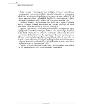 Muitas vezes ela é criticada por realizar avaliações formais ou burocráticas, e
com razão, pois com certeza têm baixo impacto. Idealmente, os processos de
adoção dos vários tipos de tecnologia devem se concentrar na avaliação de efi-
cácia e segurança, custo e efetividade. Também devem considerar a relação
com as necessidades de saúde. Relação que nem sempre tem sido clara.
Em alguns países do Primeiro Mundo, essa tarefa cabe a comissões governa-
mentais ou órgãos próprios responsáveis por ciência e tecnologia em saúde
para avaliar e validar a introdução de novas tecnologias.
A parcela hoje atinente à prática da vigilância sanitária pressupõe que algum
órgão já tenha validado as tecnologias, restando a ela, nesse campo, a formali-
zação oficial, autorização dos produtos e correlatos e a observação das condi-
ções técnicas de funcionamento das organizações de saúde ou daquelas que
fabricam ou comercializam produtos relacionados à saúde. Seu método, em
geral, é a observação por referência a tecnologias aceitas. Ao detectar um pro-
cedimento sem comprovação científica, cabe a ela tomar providências, referen-
ciando-se ao que está fundamentado em lei.
Contudo, a estruturação desse campo está por ser feita e exige uma redefini-
ção das políticas de vigilância sanitária e ciência e tecnologia.
VIGILÂNCIA SANITÁRIA
20
 