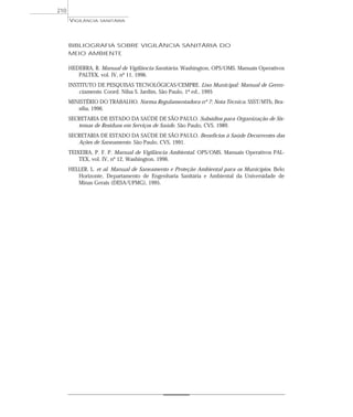BIBLIOGRAFIA SOBRE VIGILÂNCIA SANITÁRIA DO
MEIO AMBIENTE
HEDERRA, R. Manual de Vigilância Sanitária. Washington, OPS/OMS. Manuais Operativos
PALTEX, vol. IV, nº 11, 1996.
INSTITUTO DE PESQUISAS TECNOLÓGICAS/CEMPRE. Lixo Municipal: Manual de Geren-
ciamento. Coord. Nilsa S. Jardim, São Paulo, 1ª ed., 1995
MINISTÉRIO DO TRABALHO. Norma Regulamentadora nº 7: Nota Técnica. SSST/MTb, Bra-
sília, 1996.
SECRETARIA DE ESTADO DA SAÚDE DE SÃO PAULO. Subsídios para Organização de Sis-
temas de Resíduos em Serviços de Saúde. São Paulo, CVS, 1989.
SECRETARIA DE ESTADO DA SAÚDE DE SÃO PAULO. Benefícios à Saúde Decorrentes das
Ações de Saneamento. São Paulo, CVS, 1991.
TEIXEIRA, P. F. P. Manual de Vigilância Ambiental. OPS/OMS. Manuais Operativos PAL-
TEX, vol. IV, nº 12, Washington, 1996.
HELLER, L. et al. Manual de Saneamento e Proteção Ambiental para os Municípios. Belo
Horizonte, Departamento de Engenharia Sanitária e Ambiental da Universidade de
Minas Gerais (DESA/UFMG), 1995.
VIGILÂNCIA SANITÁRIA
210
 