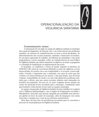 CONSIDERAÇÕES GERAIS
A estruturação de um órgão ou equipe de vigilância sanitária no município
deve partir do diagnóstico de situação, isto é, do conhecimento dos problemas
sanitários, do universo de estabelecimentos ou áreas a serem fiscalizados, do
dimensionamento dos recursos humanos, materiais e financeiros necessários,
de um plano organizado de trabalho, da definição de prioridades e das ações
programáticas a serem assumidas, enfim, do estabelecimento de uma Política
de Vigilância Sanitária, que defina claramente os objetivos, as metas, os programas
e a estratégia de implantação ou implementação das ações.
O município, ao estabelecer a forma de gestão segundo as diretrizes da
NOB/SUS 1/96, estará de certa forma definindo as ações de vigilância a serem
desenvolvidas, de acordo com a sua complexidade e os recursos a serem apli-
cados. Contudo, é importante que o município, nos casos de ações que não
venham a ser desenvolvidas por ele mesmo, e sim pelo Estado, atue de forma
conjunta, compartilhada, de modo a ter uma visão global dos problemas sani-
tários que o afetem, para que possa encontrar soluções mais adequadas em
benefício da população. Por sua vez, as ações conjuntas devem assumir um
caráter de assessoria técnica do Estado para o municipio, contribuindo assim
para transferir conhecimento técnico para as equipes municipais.
As equipes estruturadas da Vigilância Sanitária deverão trabalhar em conjunto
com a Vigilância Epidemiológica, com os órgãos da Programação em Saúde e
Planejamento, buscando uma atuação integrada que possibilite uma interven-
ção global em favor da saúde do município, além da integração com outras
áreas intra e extragoverno, como já nos referimos anteriormente.
Além disso, há uma série de providências necessárias para se concretizar o
processo de municipalização da Vigilância Sanitária.
VIGILÂNCIA SANITÁRIA
211
OPERACIONALIZAÇÃO DA
VIGILÂNCIA SANITÁRIA
 