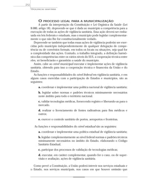 O PROCESSO LEGAL PARA A MUNICIPALIZAÇÃO
A partir da interpretação da Constituição e Lei Orgânica da Saúde (Lei
8.080, artigo 18), depreende-se que é dada ao município a competência para a
execução de todas as ações de vigilância sanitária. Essa ação deverá ser emba-
sada em leis federais e estaduais, mas o município pode legislar complementar-
mente o que não lhe for constitucionalmente vedado.
Depreende-se também que todas essas ações de vigilância poderão ser exer-
cidas pelo município independentemente de qualquer delegação de compe-
tência ou de convênios formais, em todos os locais ou situações, seja qual for
a complexidade das ações. Contudo, o trabalho integrado, a definição harmô-
nica das competências entre os vários níveis do SUS, a cooperação técnica entre
eles, só beneficiarão e garantirão a saúde do município.
Assim, cabe ao nível municipal executar e implementar ações de vigilância
sanitária, obtendo para isso a cooperação técnica e financeira da União e do
Estado.
As funções e responsabilidades do nível federal em vigilância sanitária, e em
alguns casos exercidas com a participação de Estados e municípios, são as
seguintes:
a. coordenar e implementar uma política nacional de vigilância sanitária;
b. legislar sobre normas e padrões técnicos minimamente necessários
neste âmbito para todo o território nacional.
c. validar tecnologias médicas, fornecendo registro e liberando-as para o
mercado.
d. realizar o licenciamento de fontes radioativas para fins médicos e
outros;
e. exercer o controle sanitário de portos, aeroportos e fronteiras.
As funções e responsabilidades do nível estadual são as seguintes:
a. coordenar e implementar uma política estadual de vigilância sanitária;
b. legislar complementarmente ao nível federal normas e padrões técnicos
minimamente necessários no âmbito do Estado, elaborando o Código
Sanitário Estadual;
c. participar dos processos de validação de tecnologias médicas;
d. executar, em caráter complementar, quando for o caso, ou de super-
visão e avaliação, ações de vigilância sanitária.
Como prevê a Constituição, a União poderá intervir nos serviços estaduais e
o Estado, nos serviços municipais, nos casos em que houver omissão que
VIGILÂNCIA SANITÁRIA
212
 