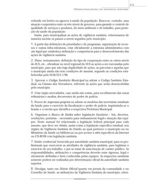 redunde em lesões ou agravos à saúde da população. Busca-se, contudo, uma
atuação cooperativa entre os três níveis de governo, para garantir o controle de
qualidade de serviços e produtos, do meio ambiente e de trabalho, para prote-
ção da saúde da população.
Assim, para municipalizar as ações de vigilância sanitária, relacionamos de
maneira sucinta os passos a serem seguidos pelo município:
1. A partir das definições de prioridades e de programas, organização de recur-
sos e outras infra-estruturas, criar oficialmente a estrutura administrativa com
ato legal que estabeleça atribuição e competência para o desenvolvimento das
ações de vigilância sanitária.
2. Plano, treinamentos, definição do tipo de cooperação entre os vários níveis
do SUS, etc., oficializar no nível regional do SUS as ações a ser executadas pelo
município, para que não haja duplicidade de ações, as parcerias e aquelas que
o município ainda não tem condições de assumir, segundo as condições esta-
belecidas pela NOB/SUS 1/96.
3. Aprovar o Código Sanitário Municipal ou adotar o Código Sanitário Esta-
dual, na Câmara dos Vereadores, referente às ações que serão desenvolvidas
pelo município.
4. Criar órgão arrecadador, caso ainda não exista, para recolhimento das taxas
tributárias e multas, decorrentes do poder de polícia.
5. Prover de impressos próprios ou adotar os modelos das secretarias estaduais
da Saúde para o exercício da fiscalização e poder de polícia, imprimindo-se o
brasão e a escrita que identifica a respectiva Prefeitura Municipal.
6. Organizar o Banco de Dados sobre Legislação Sanitária – leis, decretos,
resoluções, portarias – necessário para embasamento legal e atuação das equi-
pes. Neste manual foi relacionada a legislação federal principal para cada
assunto, que deve ser obtida, assim como a legislação específica estadual, nos
órgãos da Vigilância Sanitária do Estado ao qual pertence o município ou no
Ministério da Saúde ou bibliotecas ou por acesso a sites específicos da Internet
ou CD-ROM com legislação sanitária.
7. Emitir credencial, fornecida por autoridade sanitária municipal, para os pro-
fissionais que exercerem as atividades de vigilância sanitária, para legitimar o
exercício de seu trabalho, e por se tratar de uma função de caráter público. As
responsabilidades, atribuições e competências deverão estar rigorosa, legal e
eticamente definidas e bem conhecidas pelas equipes. As inspeções sanitárias
somente podem ser realizadas por determinação oficial da autoridade sanitária
superior.
8. Divulgar, tanto em Diário Oficial quanto em jornais da comunidade e no
Conselho de Saúde, as atribuições da Vigilância Sanitária do município, orien-
OPERACIONALIZAÇÃO DA VIGILÂNCIA SANITÁRIA
213
 
