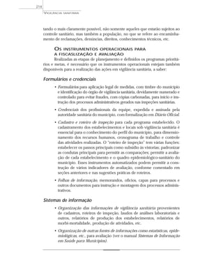 tando o mais claramente possível, não somente aqueles que estarão sujeitos ao
controle sanitário, mas também a população, no que se refere ao encaminha-
mento de reclamações, denúncias, direitos, conhecimentos técnicos, etc.
OS INSTRUMENTOS OPERACIONAIS PARA
A FISCASLIZAÇÃO E AVALIAÇÃO
Realizadas as etapas de planejamento e definidos os programas prioritá-
rios e metas, é necessário que os instrumentos operacionais estejam também
disponíveis para a realização das ações em vigilância sanitária, a saber:
Formulários e credenciais
• Formulários para aplicação legal de medidas, com timbre do município
e identificação do órgão de vigilância sanitária, devidamente numerado e
controlado para evitar fraudes, com cópias carbonadas, para início e ins-
trução dos processos administrativos gerados nas inspeções sanitárias.
• Credenciais dos profissionais da equipe, expedida e assinada pela
autoridade sanitária do município, com formalização em Diário Oficial.
• Cadastro e roteiro de inspeção para cada programa estabelecido. O
cadastramento dos estabelecimentos e locais sob vigilância sanitária é
essencial para o conhecimento do perfil do município, para dimensio-
namento dos recursos humanos, cronograma de trabalho e controle
das atividades realizadas. O “roteiro de inspeção” tem várias funções:
estabelecer os passos principais como subsídio às vistorias; padronizar
as condutas principais para permitir as comparações; permitir a avalia-
ção de cada estabelecimento e o quadro epidemiológico-sanitário do
município. Esses instrumentos automatizados podem permitir a cons-
trução de vários indicadores de avaliação, conforme comentado em
seções anteriores e nas sugestões práticas de roteiros.
• Folhas de informação, memorandos, ofícios, capas para processos e
outros documentos para instrução e montagem dos processos adminis-
trativos.
Sistemas de informação
• Organização das informações de vigilância sanitária provenientes
de cadastros, roteiros de inspeção, laudos de análises laboratoriais e
outros, relatórios de produção dos estabelecimentos, relatórios de
morbi-mortalidade, produção de atividades, etc.
• Organização de outras fontes de informações como estatísticas, epide-
miológicas, etc., para avaliação (ver o manual Sistemas de Informação
em Saúde para Municípios).
VIGILÂNCIA SANITÁRIA
214
 