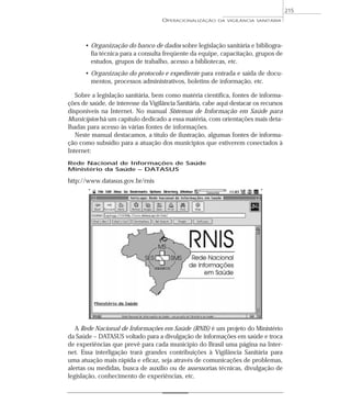 • Organização do banco de dados sobre legislação sanitária e bibliogra-
fia técnica para a consulta freqüente da equipe, capacitação, grupos de
estudos, grupos de trabalho, acesso a bibliotecas, etc.
• Organização do protocolo e expediente para entrada e saída de docu-
mentos, processos administrativos, boletins de informação, etc.
Sobre a legislação sanitária, bem como matéria científica, fontes de informa-
ções de saúde, de interesse da Vigilância Sanitária, cabe aqui destacar os recursos
disponíveis na Internet. No manual Sistemas de Informação em Saúde para
Municípios há um capítulo dedicado a essa matéria, com orientações mais deta-
lhadas para acesso às várias fontes de informações.
Neste manual destacamos, a título de ilustração, algumas fontes de informa-
ção como subsídio para a atuação dos municípios que estiverem conectados à
Internet:
Rede Nacional de Informações de Saúde
Ministério da Saúde – DATASUS
http://www.datasus.gov.br/rnis
A Rede Nacional de Informações em Saúde (RNIS) é um projeto do Ministério
da Saúde – DATASUS voltado para a divulgação de informações em saúde e troca
de experiências que prevê para cada município do Brasil uma página na Inter-
net. Essa interligação trará grandes contribuições à Vigilância Sanitária para
uma atuação mais rápida e eficaz, seja através de comunicações de problemas,
alertas ou medidas, busca de auxílio ou de assessorias técnicas, divulgação de
legislação, conhecimento de experiências, etc.
OPERACIONALIZAÇÃO DA VIGILÂNCIA SANITÁRIA
215
 