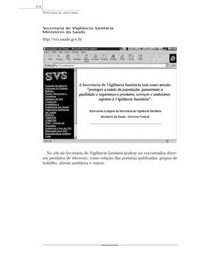 Secretaria de Vigilância Sanitária
Ministério da Saúde
http://svs.saude.gov.br
No site da Secretaria de Vigilância Sanitária podem ser encontrados diver-
sos produtos de interesse, como relação das portarias publicadas, grupos de
trabalho, alertas sanitários e outros.
VIGILÂNCIA SANITÁRIA
216
 