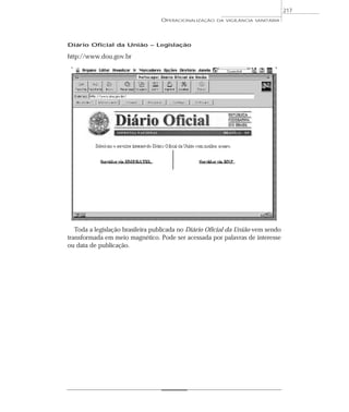 Diário Oficial da União – Legislação
http://www.dou.gov.br
Toda a legislação brasileira publicada no Diário Oficial da União vem sendo
transformada em meio magnético. Pode ser acessada por palavras de interesse
ou data de publicação.
OPERACIONALIZAÇÃO DA VIGILÂNCIA SANITÁRIA
217
 
